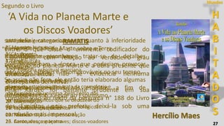 27
Segundo o Livro
‘A Vida no Planeta Marte e
os Discos Voadores’
1. Aspectos gerais marcianos
2. Aspectos humanos
3. Casamento
4. Família
5. Infância
6. Educação e escolas
7. Idioma, cultura e tradições
8. Religião
9. Medicina
10. Alimentação
11. Esportes e divertimentos
12. Música
13. Canto, dança e teatro
Hercílio Maes
14. Pintura
15. As aves
16. As flores
17. Fruticultura
18. Trabalho
19. Indústria
20. Comércio
21. Edificações e residências
22. Energia motriz
23. Governo
24. Faculdades psíquicas
25. Reencarnação e desencarnação
26. Aeronaves, espaçonaves; discos-voadores
27. Viagens interplanetárias
28. Astrosofia
29. Filosofia espiritual marciana
H
A
B
I
T
A
D
O
S
Mundos
Ramo da astrologia que trata da cosmologia e
da fisiologia do universo, bem como dos
princípios filosóficos que se deduzem do
estudo das leis e dos fatos cosmológicos.
RAMATIS
"Entre o que disse o eminente codificador do
Espiritismo, com relação ao verdadeiro grau
evolutivo do planeta Marte e a obra presente que
ditamos, ainda não se evidencia nenhuma
discrepância definitiva.
Allan Kardec foi bastante prudente em sua
consideração ao texto da pergunta n° 188 do Livro
dos Espíritos, pois preferiu deixá-la sob uma
conclusão mais impessoal,
sem definir categoricamente quanto à inferioridade
ou superioridade de Marte sobre a Terra.
Naturalmente reconheceu tratar-se de detalhes
prematuros para a época, que poderiam provocar
discussões estéreis e incomprováveis no seu tempo.
Se assim não fora, ele então teria elaborado algumas
perguntas específicas aos espíritos, a fim de
consagrá-las sob a égide do Espiritismo.
 