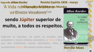 28
Segundo o Livro
‘A Vida no Planeta Marte e
os Discos Voadores’
Segundo Allan Kardec
Encarnação nos diferentes Mundos
Segundo os Espíritos, de todos os mundos que
compõem o nosso sistema planetário, a Terra é dos
que têm habitantes menos adiantados, física e
moralmente. Marte lhe estaria ainda abaixo,
Comentários após a pergunta 188
Revista Espírita 1858 - março
sendo Júpiter superior de
muito, a todos os respeitos.
H
A
B
I
T
A
D
O
S
Mundos
Hercílio Maes
 