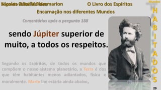 H
A
B
I
T
A
D
O
S
Mundos
29
O Livro dos Espíritos
Encarnação nos diferentes Mundos
Segundo Allan Kardec
Comentários após a pergunta 188
Nicolas Camille Flammarion
Segundo os Espíritos, de todos os mundos que
compõem o nosso sistema planetário, a Terra é dos
que têm habitantes menos adiantados, física e
moralmente. Marte lhe estaria ainda abaixo,
sendo Júpiter superior de
muito, a todos os respeitos.
 