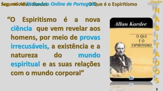 H
A
B
I
T
A
D
O
S
Mundos
3
O Que é o EspiritismoSegundo Allan Kardec
“O Espiritismo é a nova
ciência que vem revelar aos
homens, por meio de provas
irrecusáveis, a existência e a
natureza do mundo
espiritual e as suas relações
com o mundo corporal”
Segundo o Dicionário Online de Português
 