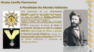 31
H
A
B
I
T
A
D
O
S
Mundos
Nicolas Camille Flammarion
A Pluralidade dos Mundos Habitados
Pela publicação de sua "Astronomia
Popular", recebeu da Academia Francesa,
no ano de 1880, o Prêmio Montyon,
traduzido em diversas línguas.
Uma das primeiras personalidades a visitá-
lo foi o Imperador do Brasil, D. Pedro II
que em 29 de julho de 1887, inaugura,
com uma observação de Vênus, a grande
luneta de 25 cm de diâmetro.
Nessa ocasião nosso Imperador concedeu
ao ilustre astrônomo a comenda da
"Ordem da Rosa".
Outros títulos e honrarias lhe foram
concedidos, dentre eles, o prêmio
"Ruban Violet" de oficial da instrução
pública.
A "Grande Ordem da Cruz de Isabella
Católica“
A "Cruz da Grande Ordem de Carlos III",
oferecidos pelo governo espanhol.
 