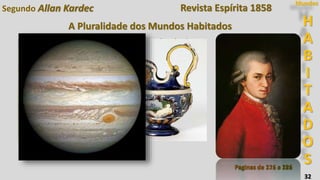 32
Segundo Allan Kardec
Paginas de 171 a 181
H
A
B
I
T
A
D
O
S
Mundos
Bernard Palissy, o célebre oleiro do século
XVI, habita Júpiter.
Descrição de Júpiter
Estado físico do planeta
Estado físico dos habitantes
Os animais
Estado moral dos habitantes
Assuntos:
Revista Espírita 1858
Paginas de 216 a 226
A Pluralidade dos Mundos Habitados
 