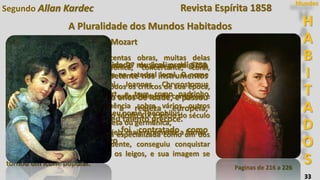 33
Segundo Allan Kardec
Paginas de 216 a 226
H
A
B
I
T
A
D
O
S
Mundos
Wolfgang Amadeus Mozart
Mozart mostrou uma habilidade musical prodigiosa
desde sua infância. Já competente nos instrumentos
de teclado e no violino.
Começou a compor aos cinco anos de idade, e passou
a se apresentar para a realeza europeia,
maravilhando a todos com seu talento precoce.
Chegando à adolescência, foi contratado como
músico da corte em Salzburgo
Foi autor de mais de seiscentas obras, muitas delas
referenciais na música sinfônica, concertante, coral,
pianística e camerística.
Sua produção foi louvada por todos os críticos de sua época,
embora muitos a considerassem excessivamente complexa e
difícil, e estendeu sua influência sobre vários outros
compositores ao longo de todo o século XIX e início do século
XX.
Hoje Mozart é visto pela crítica especializada como um dos
maiores compositores do ocidente, conseguiu conquistar
grande prestígio mesmo entre os leigos, e sua imagem se
tornou um ícone popular.
Mozart nasceu em Salzburgo em 27 de janeiro de 1756,
sendo batizado no dia seguinte na catedral local. O nome
completo que recebeu foi Joannes Chrysostomus
Wolfgangus Theophilus Mozart, e teve como padrinho
Joannes Theophilus Pergmayr.
Mais tarde Mozart preferiu ter seu nome Theophilus
chamado em suas versões francesa ou germânica,
respectivamente Amadé e Gottlieb, mais raramente a forma
latina, Amadeus.
Revista Espírita 1858
A Pluralidade dos Mundos Habitados
 