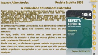 35
Segundo Allan Kardec
Quem ainda não se perguntou, considerando a Lua e os outros
astros, se esses globos são habitados?
Em relação aos seres vivos, não seria negar o poder divino
julgar impossível uma organização diferente da que
conhecemos, [...]
Se jamais houvéssemos visto peixes, não poderíamos conceber
seres vivendo na água; não faríamos uma ideia de sua
estrutura.
Por que, então, não admitir que os seres possam ser
constituídos de maneira a viver em outros globos e em um
meio totalmente diferente do nosso?
Ainda uma vez, se não temos a prova material da presença de
seres vivos em outros mundos, nada prova que não possam
existir organismos apropriados a um meio ou a um clima
qualquer. Paginas de 109 a 119
H
A
B
I
T
A
D
O
S
Mundos
A Pluralidade dos Mundos Habitados
Ao contrário, diz-nos o simples bom-senso que deve ser
assim, uma vez que repugna à razão acreditar que esses
inumeráveis globos que circulam no espaço não passem de
massas inertes e improdutivas.
Revista Espírita 1858
 