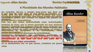 36
Segundo Allan Kardec
Ao contrário, diz-nos o simples bom-senso que deve ser
assim, uma vez que repugna à razão acreditar que esses
inumeráveis globos que circulam no espaço não passem de
massas inertes e improdutivas.
Quanto à aplicação que podemos fazer de nosso raciocínio aos
diferentes globos de nosso turbilhão planetário, só temos o
ensino dos Espíritos; [...]
Entretanto, diariamente não aceitamos, confiantes, as
descrições que os viajantes nos fazem de países que jamais
vimos?
Se só devêssemos crer no que vemos, creríamos em pouca
coisa.
Paginas de 109 a 119
H
A
B
I
T
A
D
O
S
Mundos
O que aqui dá certo valor ao que dizem os Espíritos, é a
correlação existente entre eles. Pelo menos quanto aos pontos
principais.
Para nós, que temos testemunhado essas comunicações
centenas de vezes, que as temos apreciado em seus mínimos
detalhes, que lhes investigamos os pontos fracos e fortes, que
observamos as similitudes e as contradições, nelas
encontramos todos os caracteres da probabilidade.
Contudo, não as damos senão como inventário e a título de
ensinamentos, de que cada um será livre para dar a
importância que julgar conveniente.
A Gênesis
A Pluralidade dos Mundos Habitados
Revista Espírita 1858
 
