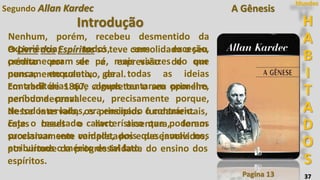 37
Segundo Allan Kardec
Introdução
Pagina 13
H
A
B
I
T
A
D
O
S
Mundos
Nenhum, porém, recebeu desmentido da
experiência; todos, sem exceção,
permaneceram de pé, mais vivazes do que
nunca, enquanto, de todas as ideias
contraditórias que alguns tentaram opor-lhe,
nenhuma prevaleceu, precisamente porque,
de todos os lados, era ensinado o contrário.
Este o resultado característico que podemos
proclamar sem vaidade, pois que jamais nos
atribuímos o mérito de tal fato.
O Livro dos Espíritos só teve consolidado o seu
crédito por ser a expressão de um
pensamento coletivo, geral.
Em abril de 1867, completou o seu primeiro
período decenal.
Nesse intervalo, os princípios fundamentais,
cujas bases o livro assentara, foram
sucessivamente completados e desenvolvidos,
por virtude da progressividade do ensino dos
espíritos.
A Gênesis
 
