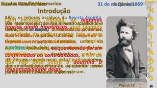 38
Segundo Allan Kardec
Pagina 13
H
A
B
I
T
A
D
O
S
Mundos
Os mesmos escrúpulos havendo presidido à
redação das nossas outras obras, podemos,
com toda verdade, dizê-las segundo o
espiritismo, porque estamos certos da
conformidade delas com o ensino geral dos
espíritos.
O mesmo sucede com esta, que podemos,
por motivos semelhantes, apresentar como
complemento das que a precederam.
Com exceção, todavia, de algumas
teorias ainda hipotéticas, que tivemos
o cuidado de indicar como tais e que
devem ser consideradas simples
opiniões pessoais, enquanto não forem
confirmadas ou contraditadas, a fim de
que não pese sobre a doutrina a
responsabilidade delas.
Aliás, os leitores assíduos da Revista Espírita
hão tido ensejo de notar, sem dúvida, em
forma de esboços, a maioria das ideias
desenvolvidas aqui nesta obra, conforme o
fizemos com relação às anteriores.
A Revista, muita vez, representa para nós um
terreno de ensaio, destinado a sondar a
opinião dos homens e dos Espíritos sobre
alguns princípios, antes de os admitir como
partes constitutivas da doutrina.
Nicolas Camille Flammarion
Introdução
A Gênesis31 de março de 1869
 