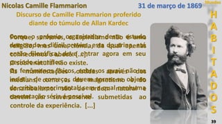 39
H
A
B
I
T
A
D
O
S
Mundos
Como o próprio organizador deste estudo
demorado e difícil previra, esta doutrina, até
então filosófica, deve entrar agora em seu
período científico.
Os fenômenos físicos, sobre os quais não se
insistiu de começo, devem tornar-se objeto
da crítica experimental, sem a qual nenhuma
constatação séria é possível.
Nicolas Camille Flammarion
Discurso de Camille Flammarion proferido
diante do túmulo de Allan Kardec
Porque, senhores, o Espiritismo não é uma
religião, mas uma ciência, da qual apenas
conhecemos o abecê. [...].
O sobrenatural não existe.
As manifestações obtidas através dos
médiuns, como as do magnetismo e do
sonambulismo. são de ordem natural e
devem ser severamente submetidas ao
controle da experiência. [...]
31 de março de 1869
 