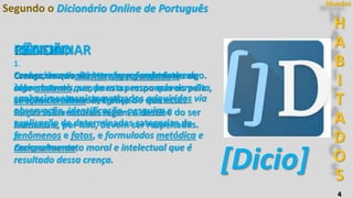 H
A
B
I
T
A
D
O
S
Mundos
4
Segundo o Dicionário Online de Português
CIÊNCIA
1.
conhecimento atento e aprofundado de algo.
2.
conhecimentos sistematizados adquiridos via
observação, identificação, pesquisa e
explicação de determinadas categorias de
fenômenos e fatos, e formulados metódica e
racionalmente.
[Dicio]
RELIGIÃO
1.
Crença de que existem forças superiores ou
sobrenaturais, sendo estas responsáveis pela
criação do universo; crença de que essas
forças sobrenaturais regem o destino do ser
humano e, por isso, devem ser respeitadas.
2.
Comportamento moral e intelectual que é
resultado dessa crença.
FÉ
1.
Crença; convicção intensa e persistente em
algo abstrato que, para a pessoa que acredita,
se torna verdade. Religião;...
RACIOCINAR
 