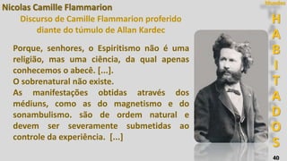 40
H
A
B
I
T
A
D
O
S
Mundos
Nicolas Camille Flammarion
Discurso de Camille Flammarion proferido
diante do túmulo de Allan Kardec
Porque, senhores, o Espiritismo não é uma
religião, mas uma ciência, da qual apenas
conhecemos o abecê. [...].
O sobrenatural não existe.
As manifestações obtidas através dos
médiuns, como as do magnetismo e do
sonambulismo. são de ordem natural e
devem ser severamente submetidas ao
controle da experiência. [...]
 