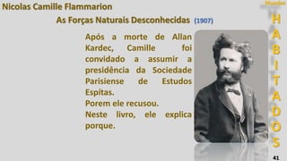 41
Nicolas Camille Flammarion
H
A
B
I
T
A
D
O
S
Mundos
As Forças Naturais Desconhecidas (1907)
Após a morte de Allan
Kardec, Camille foi
convidado a assumir a
presidência da Sociedade
Parisiense de Estudos
Espítas.
Porem ele recusou.
Neste livro, ele explica
porque.
 