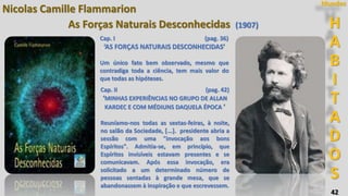 42
H
A
B
I
T
A
D
O
S
Mundos
Nicolas Camille Flammarion
As Forças Naturais Desconhecidas (1907)
Cap. II (pag. 42)
‘MINHAS EXPERIÊNCIAS NO GRUPO DE ALLAN
KARDEC E COM MÉDIUNS DAQUELA ÉPOCA ’
Reuníamo-nos todas as sextas-feiras, à noite,
no salão da Sociedade, [...]. presidente abria a
sessão com uma "invocação aos bons
Espíritos". Admitia-se, em princípio, que
Espíritos invisíveis estavam presentes e se
comunicavam. Após essa invocação, era
solicitado a um determinado número de
pessoas sentadas à grande mesa, que se
abandonassem à inspiração e que escrevessem.
Cap. I (pag. 36)
‘AS FORÇAS NATURAIS DESCONHECIDAS’
Um único fato bem observado, mesmo que
contradiga toda a ciência, tem mais valor do
que todas as hipóteses.
 