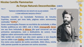 43
H
A
B
I
T
A
D
O
S
Mundos
Nicolas Camille Flammarion
As Forças Naturais Desconhecidas (1907)
Cap. II (pag. 44)
‘MINHAS EXPERIÊNCIAS NO GRUPO DE ALLAN KARDEC
E COM MÉDIUNS DAQUELA ÉPOCA ’
Naquelas reuniões na Sociedade Parisiense de Estudos
Espíritas, escrevi, por meu lado, páginas sobre astronomia,
assinadas "Galileu".
Essas comunicações ficavam no escritório da sociedade, e Allan
Kardec publicou-as em 1867, sob o título Uranografla Geral,
em seu livro intitulado A Gênese (do qual conservei um dos
primeiros exemplares, com a dedicatória do autor). Essas
páginas sobre astronomia nada me ensinaram.
Não tardei em concluir que elas eram apenas o eco daquilo
que eu sabia e que Galileu nada tinha a ver com aquilo.
Era como uma espécie de sonho acordado. Além disso, minha
mão parava quando eu pensava em outros assuntos.
 