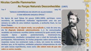 44
H
A
B
I
T
A
D
O
S
Mundos
Nicolas Camille Flammarion
As Forças Naturais Desconhecidas (1907)
Cap. II (pag. 52)
‘MINHAS EXPERIÊNCIAS NO GRUPO DE ALLAN KARDEC
E COM MÉDIUNS DAQUELA ÉPOCA ’
Na época da qual falava há pouco (1861-1863), participei, como
secretário, de experiências realizadas regularmente uma vez por
semana no salão de uma médium reputada, a senhorita Huet, na rua
Mont-Thabor.
A mediunidade era, de algum modo, sua profissão e, mais de uma vez,
ela foi flagrada blefando admiravelmente. [...]. As comunicações
recebidas nas inúmeras reuniões (várias centenas) às quais assisti, tanto
naquela época quanto posteriormente, mostraram-me,
constantemente, resultados compatíveis com o nível de instrução dos
participantes. Naturalmente, fiz muitas perguntas sobre astronomia. As
respostas nunca nos ensinaram nada, e devo, em nome da verdade,
declarar que, se há espíritos, entidades psíquicas independentes de nós
em ação nessas experiências, esses seres não sabem mais do que nós
sobre os outros mundos.
 