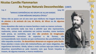 45
H
A
B
I
T
A
D
O
S
Mundos
Nicolas Camille Flammarion
As Forças Naturais Desconhecidas (1907)
Cap. II (pag. 60)
‘MINHAS EXPERIÊNCIAS NO GRUPO DE ALLAN KARDEC
E COM MÉDIUNS DAQUELA ÉPOCA ’
Talvez não se passe um só ano sem que médiuns me tragam desenhos
de plantas e de animais da Lua, de Marte, de Vênus ou de algumas
estrelas.
Esses desenhos são mais ou menos bonitos e mais ou menos curiosos.
Mas, não somente nada nos leva a admitir que eles representem,
realmente, coisas reais existentes em outros mundos, como também
tudo prova, ao contrário, que eles são produto da imaginação:
essencialmente terrestres de aspectos e de formas, não
correspondendo nem mesmo ao que conhecemos das possibilidades de
vida naqueles mundos. Os desenhistas deixaram-se enganar pela ilusão.
Essas plantas e esses seres são metamorfoses, por vezes elegantes, dos
organismos terrestres. Ainda, talvez o mais curioso seja que todos esses
desenhos assemelham-se pela maneira com que foram traçados e
trazem, de alguma maneira, a marca mediúnica.
 