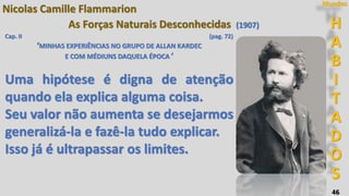 46
H
A
B
I
T
A
D
O
S
Mundos
Nicolas Camille Flammarion
As Forças Naturais Desconhecidas (1907)
Cap. II (pag. 72)
‘MINHAS EXPERIÊNCIAS NO GRUPO DE ALLAN KARDEC
E COM MÉDIUNS DAQUELA ÉPOCA ’
Uma hipótese é digna de atenção
quando ela explica alguma coisa.
Seu valor não aumenta se desejarmos
generalizá-la e fazê-la tudo explicar.
Isso já é ultrapassar os limites.
 