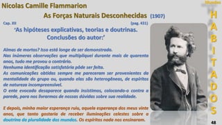 48
H
A
B
I
T
A
D
O
S
Mundos
Nicolas Camille Flammarion
As Forças Naturais Desconhecidas (1907)
Cap. XII (pag. 431)
‘As hipóteses explicativas, teorias e doutrinas.
Conclusões do autor:’
Almas de mortos? Isso está longe de ser demonstrado.
Nas inúmeras observações que multipliquei durante mais de quarenta
anos, tudo me provou o contrário.
Nenhuma identificação satisfatória pôde ser feita.
As comunicações obtidas sempre me pareceram ser provenientes da
mentalidade do grupo ou, quando elas são heterogêneas, de espíritos
de natureza incompreensível.
O ente evocado desaparece quando insistimos, colocando-o contra a
parede, para nos livrarmos de nossas dúvidas sobre sua realidade.
E depois, minha maior esperança ruiu, aquela esperança dos meus vinte
anos, que tanto gostaria de receber iluminações celestes sobre a
doutrina da pluralidade dos mundos. Os espíritos nada nos ensinaram.
 