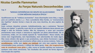 49
H
A
B
I
T
A
D
O
S
Mundos
Nicolas Camille Flammarion
As Forças Naturais Desconhecidas (1907)
Cap. II (pag. 42)
‘MINHAS EXPERIÊNCIAS NO GRUPO DE ALLAN KARDEC
E COM MÉDIUNS DAQUELA ÉPOCA ’
Qualificavam-nas de "médiuns escreventes". Essas dissertações eram lidas, a seguir,
para um auditório atento. [...] . Para o presidente Allan Kardec, os "ensinamentos
dos Espíritos" deviam formar a base de uma nova doutrina, de uma espécie de
religião.
Esses curiosos desenhos provam, indubitavelmente, que a assinatura "Bernard
Palissy, em Júpiter" é apócrifa e que não foi um Espírito habitante desse planeta que
dirigiu a mão de Victorien Sardou. Não foi, tampouco, o autor que concebeu
previamente esses croquis e executou-os seguindo um plano determinado. Ele se
encontrava, então, em um estado especial de "mediunidade". Nesse estado, não
somos nem magnetizados, nem hipnotizados, nem adormecidos de modo algum.
Mas nosso cérebro não ignora o que produzimos, suas células funcionam e agem,
certamente por meio de um movimento reflexo sobre os nervos motores. Todos nós
acreditávamos, então, que Júpiter era habitado por uma raça superior. Aquelas
comunicações eram, portanto, o reflexo das ideias gerais. Hoje, não imaginaríamos
nada de semelhante neste globo e, aliás, nunca as sessões espíritas nos ensinaram
qualquer coisa sobre astronomia. Tais resultados não provam de forma alguma a
intervenção dos espíritos.
 