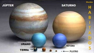 Júpiter possui 16 satélites, e um anel (como o de Saturno)
quase imperceptível.
Júpiter já é observado desde a antiguidade, onde recebeu
este nome.
Júpiter era o nome do Deus Supremo, mestre do céu e
devido ao seu brilho constante e majestoso recebeu este
nome.
O primeiro a observá-lo com um telescópio foi Galileu
Galilei em 1610, e descobriu quatro de suas luas, que
receberam estes nomes:
Io
Europa
Galimedes
Calisto
H
A
B
I
T
A
D
O
S
Mundos
51
É um planeta gigante, duas vezes e meia mais massivo que
todos os outros planetas do Sistema Solar reunidos, 1330
vezes o Volume da Terra.
Seu centro é formado por rochas incandescentes com
temperaturas de 20.000°C.
Sua atmosfera é um oceano de hidrogênio liquido a uma
temperatura de 173°C negativos.
Se destaca em sua atmosfera a Grande Mancha Vermelha,
um gigantesco ciclone aonde caberiam três planetas Terra,
que nunca se dissipou.
Júpiter leva doze anos terrestres para dar uma volta em
torno do Sol.
Seu dia dura 10h.
Sua distância média do Sol é de 740.000.000 (milhões) de
quilômetros e seu diâmetro é de 142.800 quilômetros.
51
Júpiter é o maior planeta do Sistema Solar
H
A
B
I
T
A
D
O
S
Mundos
 
