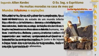 H
A
B
I
T
A
D
O
S
Mundos
7
Ha muitas moradas na casa de meu pai
Mundos inferiores
Segundo Allan Kardec O Ev. Seg. o Espritismo
Tomando a Terra como ponto de comparação, pode
fazer-se uma ideia do estado de um mundo inferior,
supondo os seus habitantes como povos selvagens.
Nos mundos mais atrasados, os homens são de certo
modo rudimentares. Possuem a forma humana, mas
sem nenhuma beleza; seus instintos não são
temperados por nenhum sentimento de delicadeza ou
benevolência, nem pelas noções do justo e do injusto;
a força bruta é sua única lei. Sem invenções, dedicam
sua vida à conquista de alimentos.
Não obstante, Deus não abandona nenhuma de
suas criaturas.
No fundo tenebroso dessas inteligências
encontra-se, latente, a vaga intuição de um Ser
Supremo, mais ou menos desenvolvida.
Esse instinto é suficiente para que uns se tornem
superiores aos outros, preparando-se para a
eclosão de uma vida mais plena.
Porque eles não são criaturas degradadas, mas
crianças que crescem.
Mundos de provas e expiações Santo Agostinho Paris, 1862Santo Agostinho
Paris, 1862
 
