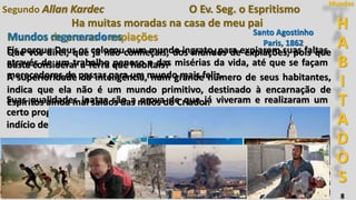 H
A
B
I
T
A
D
O
S
Mundos
8
Ha muitas moradas na casa de meu pai
Mundos de provas e expiações
Segundo Allan Kardec O Ev. Seg. o Espritismo
Que vos direi, que já não conheçais, dos mundos de expiações, pois que
basta considerar a Terra que habitais?
A superioridade da inteligência, num grande número de seus habitantes,
indica que ela não é um mundo primitivo, destinado à encarnação de
Espíritos ainda mal saídos das mãos do Criador.
Eis porque Deus os colocou num mundo ingrato, para expiarem suas faltas
através de um trabalho penoso e das misérias da vida, até que se façam
merecedores de passar para um mundo mais feliz.
Suas qualidades inatas são a prova de que já viveram e realizaram um
certo progresso, mas também os numerosos vícios a que se inclinam são o
indício de uma grande imperfeição moral.
Santo Agostinho
Paris, 1862
Mundos regeneradores Santo Agostinho
Paris, 1862
 