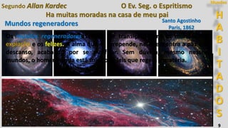 H
A
B
I
T
A
D
O
S
Mundos
9
Ha muitas moradas na casa de meu pai
Segundo Allan Kardec O Ev. Seg. o Espritismo
Santo Agostinho
Paris, 1862
Mundos regeneradores
Entre essas estrelas que cintilam na abóbada azulada, quantas delas são
mundos, como o vosso, designados pelo Senhor para expiação e provas!
Mas há também entre elas mundos mais infelizes e melhores, como há
mundos transitórios, que podemos chamar de regeneradores.
Os mundos regeneradores servem de transição entre os mundos de
expiação e os felizes. A alma que se arrepende, neles encontra a paz e o
descanso, acabando por se purificar. Sem dúvida, mesmo nesses
mundos, o homem ainda está sujeito às leis que regem a matéria.
 
