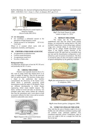 Kabiru Maishanu. Int. Journal of Engineering Research and Application www.ijera.com
ISSN : 2248-9622, Vol. 7, Issue 1, ( Part -1) January 2017, pp.15-23
www.ijera.com 17 | P a g e
Fig 5: multiple reflection of a sound impulse as
heard by a listener.
(Steven Errede,2002-2016)
2.5 Air Absorption
 Air contributes a substantial amount to the
absorption of high frequency sound.
 Taking account of air absorption RT=0.161
V/(A+mV)
Where m is constant which varies with air
temperature, humidity, and frequency.
III. CRITERIA FOR GOOD ACOUSTIC
 An appropriate reverberation time
 Uniform sound distribution
 An appropriate sound level
 No echo or flutter echo.
Background Noise
An auditorium should meet at least the NC-20 curve
and preferably the NC-15 curve.
IV. GREEK THEATERS
Theaters were typically based in favor of a
hill, with an empty break that slanted down at an
edge of roughly 45 degrees. They for the most part
had very great acoustics. The decision of place gave
a shape to the auditorium that matches
consummately the directivity of the human voice,
which shows a practically unvarying sound
dissemination inside the angle of 180 degrees. There
are different developments in Greek theater
engineering which create helpful impacts. The
skene, worked of wood and later of masonry was
arranged under three meters behind the orchestra
thus near the entertainers and it went about as both
an acoustic reflector for their voices and an acoustic
shield for undesirable outer clamor.
Fig 6: Diagram of the acient Greek theater.
(nik v. 2011)
Fig 7: The Greek Theatre by night.
(admin on luglio 1st, 2010)
V. ROMAN THEATERS
The roman and the late Hellenistic
amphitheater took after the earlier Greek seating
designs, yet restricted the seating bend to 180, they
included a stage house, a raise acting range, embrace
wings and a chorale talked. It was built between
AD70 and 81, obliges 40,000 individuals which
makes it the biggest seating structure of the
antiquated world. the sight lines are incredible from
any seat and the dissemination configuration is still
utilized as a part of current circumstances. The floor
is secured by sand. It's does not require a high level
of speech intelligibility by the gathering of people.
Fig 8: plan and perspective view of roman Theater.
(I. castiglione, 2008)
Fig 9: roman theater guelma. ((elaggoune, 2009)
VI. VITRUVIUS POLLIO THEATER
They said that the area of theaters ought to be on a
healthy site with sufficient ventilation (seating ought
not confront south, unlimited sightlines were
considered especially critical. Furthermore, edge of
every row ought to fall on a straight line from the
first to the last.
 