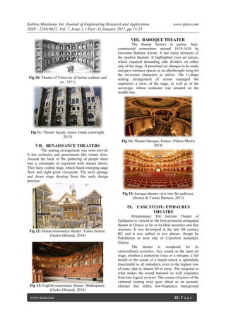 Kabiru Maishanu. Int. Journal of Engineering Research and Application www.ijera.com
ISSN : 2248-9622, Vol. 7, Issue 1, ( Part -1) January 2017, pp.15-23
www.ijera.com 18 | P a g e
Fig 10: Theater of Vitruvius. (Charles scribner and
co., 1871)
Fig 11: Theater façade, Aosta. (mark cartwright,
2015)
VII. RENAISSANCE THEATERS
The seating arrangement was semi-curved.
It has orchestra and proscenium like roman does.
Around the back of the gathering of people there
was a colonnade of segments with statues above.
They have crafted stage, which fused emerging stage
floor and sight point viewpoint. The term upstage
and down stage develop from this early design
practice.
Fig 12: Italian renaissance theater: Teatro farnese.
(Giulio Ghirardi, 2014)
Fig 13: English renaissance theater: Shakespeare.
(Giulio Ghirardi, 2014)
VIII. BAROQUE THEATER
The theater farnese in parma, Italy.
constructed somewhere around 1618-1628 by
Giovanni Battista Aleotti. It has many elements of
the modern theaters. It highlighted even set pieces,
which required distending side dividers on either
side of the stage. It permitted set changes to be made
and gave entrance spaces as an afterthought wing for
the on-screen characters to utilize. The U-shape
seating arrangement of action managed the
supporters a view, of the stage, as well as of the
sovereign, whose container was situated on the
middle line.
Fig 14: Theater baroque, France. (Nikon Morris
2014)
Fig 15: baroque theater view into the audience.
(Stories & Trends Partners, 2012)
IX. CASE STUDY: EPIDAURUS
THEATRE
Peloponnese: The Ancient Theater of
Epidaurus is viewed as the best protected antiquated
theater in Greece as far as its ideal acoustics and fine
structure. It was developed in the late 4th century
BC and it was settled in two phases. design by
Polykleitos in west side of Cynortion mountain,
Greece.
The theater is wondered for its
extraordinary acoustics. Any sound on the open air
stage, whether a stentorian voice or a whisper, a full
breath or the sound of a match struck is splendidly
discernable to all onlookers, even in the highest row
of seats, that is, almost 60 m away. The response to
what makes the sound transmit so well originates
from late logical reviews: The course of action of the
ventured seating rows goes about as an acoustic
channel that stifles low-frequency background
 