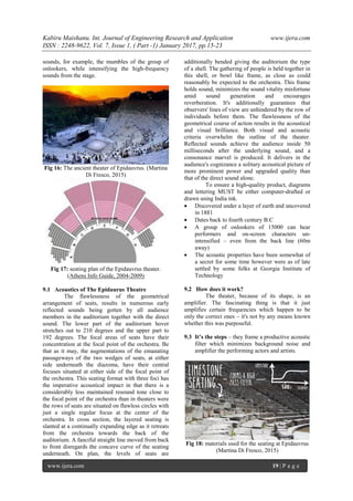 Kabiru Maishanu. Int. Journal of Engineering Research and Application www.ijera.com
ISSN : 2248-9622, Vol. 7, Issue 1, ( Part -1) January 2017, pp.15-23
www.ijera.com 19 | P a g e
sounds, for example, the mumbles of the group of
onlookers, while intensifying the high-frequency
sounds from the stage.
Fig 16: The ancient theater of Epidauvrus. (Martina
Di Fresco, 2015)
Fig 17: seating plan of the Epidauvrus theater.
(Athens Info Guide, 2004-2009)
9.1 Acoustics of The Epidaurus Theatre
The flawlessness of the geometrical
arrangement of seats, results in numerous early
reflected sounds being gotten by all audience
members in the auditorium together with the direct
sound. The lower part of the auditorium hover
stretches out to 210 degrees and the upper part to
192 degrees. The focal areas of seats have their
concentration at the focal point of the orchestra. Be
that as it may, the augmentations of the emanating
passageways of the two wedges of seats, at either
side underneath the diazoma, have their central
focuses situated at either side of the focal point of
the orchestra. This seating format with three foci has
the imperative acoustical impact in that there is a
considerably less maintained resound tone close to
the focal point of the orchestra than in theaters were
the rows of seats are situated on flawless circles with
just a single regular focus at the center of the
orchestra. In cross section, the layered seating is
slanted at a continually expanding edge as it retreats
from the orchestra towards the back of the
auditorium. A fanciful straight line moved from back
to front disregards the concave curve of the seating
underneath. On plan, the levels of seats are
additionally bended giving the auditorium the type
of a shell. The gathering of people is held together in
this shell, or bowl like frame, as close as could
reasonably be expected to the orchestra. This frame
holds sound, minimizes the sound vitality misfortune
amid sound generation and encourages
reverberation. It's additionally guarantees that
observers' lines of view are unhindered by the row of
individuals before them. The flawlessness of the
geometrical course of action results in the acoustical
and visual brilliance. Both visual and acoustic
criteria overwhelm the outline of the theater.
Reflected sounds achieve the audience inside 50
milliseconds after the underlying sound, and a
consonance marvel is produced. It delivers in the
audience's cognizance a solitary acoustical picture of
more prominent power and upgraded quality than
that of the direct sound alone.
To ensure a high-quality product, diagrams
and lettering MUST be either computer-drafted or
drawn using India ink.
 Discovered under a layer of earth and uncovered
in 1881
 Dates back to fourth century B.C
 A group of onlookers of 15000 can hear
performers and on-screen characters un-
intensified – even from the back line (60m
away)
 The acoustic properties have been somewhat of
a secret for some time however were as of late
settled by some folks at Georgia Institute of
Technology
9.2 How does it work?
The theater, because of its shape, is an
amplifier. The fascinating thing is that it just
amplifies certain frequencies which happen to be
only the correct ones – it's not by any means known
whether this was purposeful.
9.3 It’s the steps – they frame a productive acoustic
filter which minimizes background noise and
amplifier the performing actors and artists.
Fig 18: materials used for the seating at Epidauvrus
(Martina Di Fresco, 2015)
 