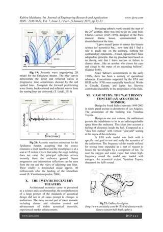 Kabiru Maishanu. Int. Journal of Engineering Research and Application www.ijera.com
ISSN : 2248-9622, Vol. 7, Issue 1, ( Part -1) January 2017, pp.15-23
www.ijera.com 20 | P a g e
Fig 19: Acoustic wave engendering 2D
model for the Epidaurus theater. The blue curves
demonstrate the direct and reflected waves at
progressive time occurrences showed by the red
spotted lines. Alongside the forward proliferating
wave fronts, backscattered and reflected waves from
the seating lines are delivered. (T. Lokki, 2013)
Fig 20: Acoustic reaction estimation for the
Epidaurus theater, accepting that the source
emanates a short heartbeat and the mouthpiece is at a
seat at 15 meters. Given that today the stage building
does not exist, the principal reflection arrives
instantly from the orchestra ground. Seven
progressive and intermittent reflections can be seen
from the top and the risers of adjoining seat lines.
Their vitality is diminished inside approx. 40
milliseconds after the landing of the immediate
sound (S. Vassilantonopoulos, 2004).
X. THE TWENTIETH CENTURY
THEATERS
Architectural acoustics came to perceived
as a science and a craftsmanship, the comprehension
of a large portion of the standards of acoustical
design did not in all cases prompt to changes in
auditorium. The more normal part of room acoustic
including clamor and vibration control and
advancement of viable acoustical materials,
experienced market enhancements.
Preceding sabine's work toward the start of
the 20th
century, there was little to go on. Jean louis
Charles Garnier (1825-1898), designer of the Paris
musical drama house, communicated his
dissatisfaction at the time.
“I gave myself pains to master this bizarre
science (of acoustics) but... now here did I find a
rule to guide me: on the contrary, nothing but
contradictory statements…I must explain that I have
adopted no principle, that my plan has been based on
no theory, and that I leave success or failure to
chance alone…like an acrobat who closes his eyes
and clings to the ropes of an ascending balloon”.
(Garnier 1880).
Since Sabine's commitments in the early
1900's, there has been a century of specialized
advances. Concentrates supported by the EPA and
HUD in the 1970's were especially beneficial. Works
in Canada, Europe, and Japan has likewise
contributed incredibly to the progression of the field.
XI. CASE STUDY: THE WALT DISNEY
CONCERT (AN ACOUSTICAL
WONDER)
Design by Frank Gehry between 1999-2003
in south grand avenue in downtown of Los Angeles.
The acoustician of the building was Yusuhisa
Toyota.
Design as one vast volume, the auditorium
permits the inhabitants to be in an indistinguishable
space from the orchestra. This takes into account a
feeling of closeness inside the hall. Composed as a
"shoe box outline" with vertical "vineyard" seating
at the edges of the orchestra.
A 1:10 scale model was built with a
specific end goal to test and study the acoustics of
the auditorium. The frequency of the sounds utilized
for testing were expanded as a part of request to
lessen the wavelengths by a component of ten. To
oust the oxygen and water vapor that retain high-
frequency sound the model was loaded with
nitrogen. An acoustical expert, Yasuhisa Toyota,
sharpened the hall's sound.
Fig 21: Gallery level plan.
(http://www.archdaily.com/441358/ad-classics-walt-
disney-concert-hall-frank-gehry).
 