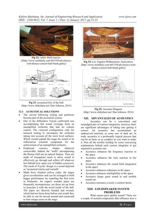 Kabiru Maishanu. Int. Journal of Engineering Research and Application www.ijera.com
ISSN : 2248-9622, Vol. 7, Issue 1, ( Part -1) January 2017, pp.15-23
www.ijera.com 21 | P a g e
Fig 22: wdch. Built interior.
((http://www.archdaily.com/441358/ad-classics-
walt-disney-concert-hall-frank-gehry)
Fig 23: acoustical box of the hall.
(http://www.slideshare.net/ Dan Johnson, 2016)
11.1 ACOUSTICAL SOLUTIONS
 The curved billowing ceiling and partitions
become part of the acoustical system.
 One of the difficulties Toyota confronted was
accomplishing full sound coverage from an
unamplified orchestra that had no volume
control. The vineyard configuration calls for
terraced seating to encompass the orchestra
taking into account all the more level surfaces.
Which would expand the range for sound to be
reflected-an essential component for the
achievement of an unamplified orchestra.
 Employed concave shapes wherever
conceivable. Indeed, the "walls" encompassing
the Disney Hall are an optical fantasy. They are
made of transparent mesh to allow sound to
effectively go through and reflect off whatever
lies behind (row upon row of hidden concaves).
The result of Toyota’ design is a sound depicted
as "acoustical clarity and warmth".
 Made from Alaskan yellow cedar, the stages
gives reverberation and can be arranged to hold
bigger performance by expelling the first rows
in Orchestra. An organ's wooden pipes are
frequently inconspicuous, yet these are up front
to associate it with the wood inside of the hall.
The pipes are likewise bended and twisted,
which had not been done before and would they
be able to can be moved around and connected
to four unique areas on the stage.
Fig 24: Los Angeles Philharmonic Association.
(http://www.archdaily.com/441358/ad-classics-walt-
disney-concert-hall-frank-gehry)
Fig 25: Acoustic Diagram.
(http://www.slideshare.net/ Dan Johnson, 2016)
XII. ADVANTAGES OF ACOUSTICS
Acoustics can be a convoluted and
misjudged part of custom integration, however there
are significant advantages of taking care getting it
correct. An acoustics has accumulated an
undeserved notoriety as some sort of dark art. In
truth, acoustics is a profoundly logical process that
can be as basic or as complex as you want to make
it. Past all the terrible buildup lie some convincing
explanations behind each custom integrator to get
required in acoustics are:
 Acoustics enhances the frequency reaction in
the space
 Acoustics enhances the time reaction in the
space
 Acoustics enhances the sound field integration
in the space
 Acoustics enhances coherence in the space
 Acoustics enhances intelligibility in the space
 Acoustics keeps great sound in and terrible
sound out
 Acoustics increases a room’s comfort factor.
XIII. LOUDSPEAKER SYSTEM
PROBLEMS
What causes poor quality sound? There are
a couple of normal components that influence how a
 