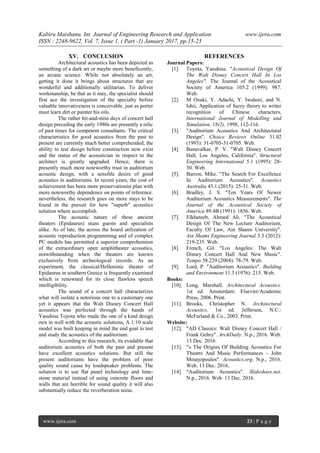 Kabiru Maishanu. Int. Journal of Engineering Research and Application www.ijera.com
ISSN : 2248-9622, Vol. 7, Issue 1, ( Part -1) January 2017, pp.15-23
www.ijera.com 23 | P a g e
XV. CONCLUSION
Architectural acoustics has been depicted as
something of a dark art or maybe more beneficently,
an arcane science. While not absolutely an art,
getting it done it brings about structures that are
wonderful and additionally utilitarian. To deliver
workmanship, be that as it may, the specialist should
first ace the investigation of the specialty before
valuable innovativeness is conceivable. just as porter
must learn dirt or painter his oils.
The rather hit-and-miss days of concert hall
design preceding the early 1980s are presently a relic
of past times for competent consultants. The critical
characteristics for good acoustics from the past to
present are currently much better comprehended, the
ability to test design before construction now exist
and the status of the acoustician in respect to the
architect is greatly upgraded. Hence, there is
presently much more noteworthy trust in auditorium
acoustic design, with a sensible desire of good
acoustics in auditoriums. In recent years, the cost of
achievement has been more preservationist plan with
more noteworthy dependence on points of reference.
nevertheless, the research goes on more stays to be
found in the pursuit for how "superb" acoustics
solution where accomplish.
The acoustic nature of these ancient
theaters (Epidaurus) stuns guests and specialists
alike. As of late, the across the board utilization of
acoustic reproduction programming and of complex
PC models has permitted a superior comprehension
of the extraordinary open amphitheater acoustics,
notwithstanding when the theaters are known
exclusively from archeological records. As an
experiment, the classical/Hellenistic theater of
Epidaurus in southern Greece is frequently examined
which is renowned for its close flawless speech
intelligibility.
The sound of a concert hall characterizes
what will isolate a notorious one to a customary one
yet it appears that the Walt Disney Concert Hall
acoustics was perfected through the hands of
Yasuhisa Toyota who made the one of a kind design
mix in well with the acoustic solutions, A 1:10 scale
model was built keeping in mind the end goal to test
and study the acoustics of the auditorium.
According to this research, its evadable that
auditorium acoustics of both the past and present
have excellent acoustics solutions. But still the
present auditoriums have the problem of poor
quality sound cause by loudspeaker problems. The
solution is to use flat panel technology and lime-
stone material instead of using concrete floors and
walls that are horrible for sound quality it will also
substantially reduce the reverberation noise.
REFERENCES
Journal Papers:
[1]. Toyota, Yasuhisa. "Acoustical Design Of
The Walt Disney Concert Hall In Los
Angeles". The Journal of the Acoustical
Society of America 105.2 (1999): 987.
Web.
[2]. M Ozaki, Y. Adachi, Y. Iwahori, and N.
Ishii, Application of fuzzy theory to writer
recognition of Chinese characters,
International Journal of Modelling and
Simulation, 18(2), 1998, 112-116.
[3]. "Auditorium Acoustics And Architectural
Design". Choice Reviews Online 31.02
(1993): 31-0705-31-0705. Web.
[4]. Banavalkar, P. V. "Walt Disney Concert
Hall, Los Angeles, California". Structural
Engineering International 5.1 (1995): 28-
30. Web.
[5]. Barron, Mike. "The Search For Excellence
In Auditorium Acoustics". Acoustics
Australia 43.1 (2015): 25-31. Web.
[6]. Bradley, J. S. "Ten Years Of Newer
Auditorium Acoustics Measurements". The
Journal of the Acoustical Society of
America 89.4B (1991): 1856. Web.
[7]. Elkhateeb, Ahmed Ali. "The Acoustical
Design Of The New Lecture Auditorium,
Faculty Of Law, Ain Shams University".
Ain Shams Engineering Journal 3.3 (2012):
219-235. Web.
[8]. French, Gil. "Los Angeles: The Walt
Disney Concert Hall And New Music".
Tempo 58.229 (2004): 78-79. Web.
[9]. Lord, P. "Auditorium Acoustics". Building
and Environment 11.3 (1976): 215. Web.
Books:
[10]. Long, Marshall. Architectural Acoustics.
1st ed. Amsterdam: Elsevier/Academic
Press, 2006. Print.
[11]. Brooks, Christopher N. Architectural
Acoustics. 1st ed. Jefferson, N.C.:
McFarland & Co., 2003. Print.
Website:
[12]. "AD Classics: Walt Disney Concert Hall /
Frank Gehry". ArchDaily. N.p., 2016. Web.
13 Dec. 2016.
[13]. "» The Origins Of Building Acoustics For
Theatre And Music Performances – John
Mourjopoulos". Acoustics.org. N.p., 2016.
Web. 13 Dec. 2016.
[14]. "Auditorium Acoustics". Slideshare.net.
N.p., 2016. Web. 13 Dec. 2016.
 