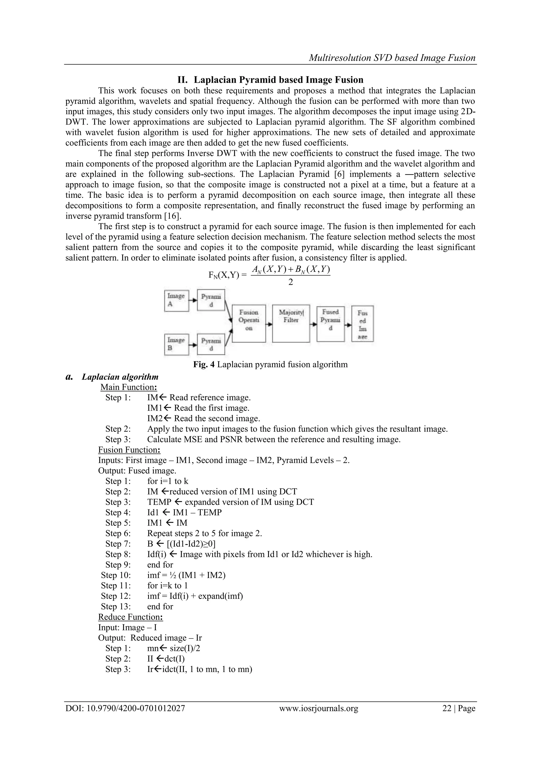 Multiresolution SVD based Image Fusion
DOI: 10.9790/4200-0701012027 www.iosrjournals.org 22 | Page
II. Laplacian Pyramid based Image Fusion
This work focuses on both these requirements and proposes a method that integrates the Laplacian
pyramid algorithm, wavelets and spatial frequency. Although the fusion can be performed with more than two
input images, this study considers only two input images. The algorithm decomposes the input image using 2D-
DWT. The lower approximations are subjected to Laplacian pyramid algorithm. The SF algorithm combined
with wavelet fusion algorithm is used for higher approximations. The new sets of detailed and approximate
coefficients from each image are then added to get the new fused coefficients.
The final step performs Inverse DWT with the new coefficients to construct the fused image. The two
main components of the proposed algorithm are the Laplacian Pyramid algorithm and the wavelet algorithm and
are explained in the following sub-sections. The Laplacian Pyramid [6] implements a ―pattern selective
approach to image fusion, so that the composite image is constructed not a pixel at a time, but a feature at a
time. The basic idea is to perform a pyramid decomposition on each source image, then integrate all these
decompositions to form a composite representation, and finally reconstruct the fused image by performing an
inverse pyramid transform [16].
The first step is to construct a pyramid for each source image. The fusion is then implemented for each
level of the pyramid using a feature selection decision mechanism. The feature selection method selects the most
salient pattern from the source and copies it to the composite pyramid, while discarding the least significant
salient pattern. In order to eliminate isolated points after fusion, a consistency filter is applied.
FN(X,Y) =
2
),(),( YXBYXA NN 
Fig. 4 Laplacian pyramid fusion algorithm
a. Laplacian algorithm
Main Function:
Step 1: IM Read reference image.
IM1 Read the first image.
IM2 Read the second image.
Step 2: Apply the two input images to the fusion function which gives the resultant image.
Step 3: Calculate MSE and PSNR between the reference and resulting image.
Fusion Function:
Inputs: First image – IM1, Second image – IM2, Pyramid Levels – 2.
Output: Fused image.
Step 1: for i=1 to k
Step 2: IM reduced version of IM1 using DCT
Step 3: TEMP  expanded version of IM using DCT
Step 4: Id1  IM1 – TEMP
Step 5: IM1  IM
Step 6: Repeat steps 2 to 5 for image 2.
Step 7: B  [(Id1-Id2)≥0]
Step 8: Idf(i)  Image with pixels from Id1 or Id2 whichever is high.
Step 9: end for
Step 10: imf = ½ (IM1 + IM2)
Step 11: for i=k to 1
Step 12: imf = Idf(i) + expand(imf)
Step 13: end for
Reduce Function:
Input: Image – I
Output: Reduced image – Ir
Step 1: mn size(I)/2
Step 2: II dct(I)
Step 3: Iridct(II, 1 to mn, 1 to mn)
 