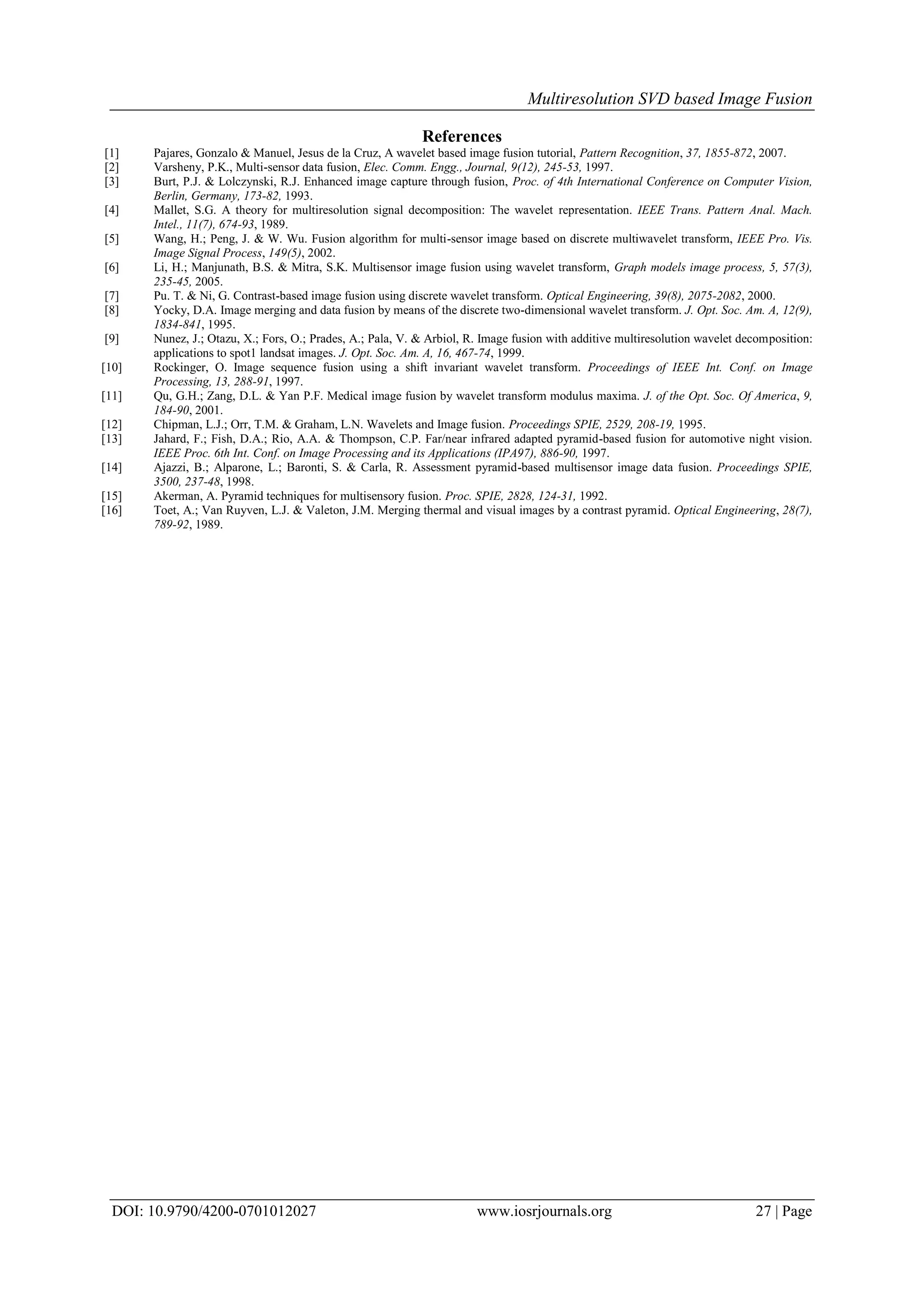 Multiresolution SVD based Image Fusion
DOI: 10.9790/4200-0701012027 www.iosrjournals.org 27 | Page
References
[1] Pajares, Gonzalo & Manuel, Jesus de la Cruz, A wavelet based image fusion tutorial, Pattern Recognition, 37, 1855-872, 2007.
[2] Varsheny, P.K., Multi-sensor data fusion, Elec. Comm. Engg., Journal, 9(12), 245-53, 1997.
[3] Burt, P.J. & Lolczynski, R.J. Enhanced image capture through fusion, Proc. of 4th International Conference on Computer Vision,
Berlin, Germany, 173-82, 1993.
[4] Mallet, S.G. A theory for multiresolution signal decomposition: The wavelet representation. IEEE Trans. Pattern Anal. Mach.
Intel., 11(7), 674-93, 1989.
[5] Wang, H.; Peng, J. & W. Wu. Fusion algorithm for multi-sensor image based on discrete multiwavelet transform, IEEE Pro. Vis.
Image Signal Process, 149(5), 2002.
[6] Li, H.; Manjunath, B.S. & Mitra, S.K. Multisensor image fusion using wavelet transform, Graph models image process, 5, 57(3),
235-45, 2005.
[7] Pu. T. & Ni, G. Contrast-based image fusion using discrete wavelet transform. Optical Engineering, 39(8), 2075-2082, 2000.
[8] Yocky, D.A. Image merging and data fusion by means of the discrete two-dimensional wavelet transform. J. Opt. Soc. Am. A, 12(9),
1834-841, 1995.
[9] Nunez, J.; Otazu, X.; Fors, O.; Prades, A.; Pala, V. & Arbiol, R. Image fusion with additive multiresolution wavelet decomposition:
applications to spot1 landsat images. J. Opt. Soc. Am. A, 16, 467-74, 1999.
[10] Rockinger, O. Image sequence fusion using a shift invariant wavelet transform. Proceedings of IEEE Int. Conf. on Image
Processing, 13, 288-91, 1997.
[11] Qu, G.H.; Zang, D.L. & Yan P.F. Medical image fusion by wavelet transform modulus maxima. J. of the Opt. Soc. Of America, 9,
184-90, 2001.
[12] Chipman, L.J.; Orr, T.M. & Graham, L.N. Wavelets and Image fusion. Proceedings SPIE, 2529, 208-19, 1995.
[13] Jahard, F.; Fish, D.A.; Rio, A.A. & Thompson, C.P. Far/near infrared adapted pyramid-based fusion for automotive night vision.
IEEE Proc. 6th Int. Conf. on Image Processing and its Applications (IPA97), 886-90, 1997.
[14] Ajazzi, B.; Alparone, L.; Baronti, S. & Carla, R. Assessment pyramid-based multisensor image data fusion. Proceedings SPIE,
3500, 237-48, 1998.
[15] Akerman, A. Pyramid techniques for multisensory fusion. Proc. SPIE, 2828, 124-31, 1992.
[16] Toet, A.; Van Ruyven, L.J. & Valeton, J.M. Merging thermal and visual images by a contrast pyramid. Optical Engineering, 28(7),
789-92, 1989.
 