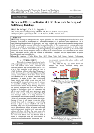 Hiral Adhiya. Int. Journal of Engineering Research and Application www.ijera.com
ISSN : 2248-9622, Vol. 7, Issue 1, ( Part -4) January 2017, pp.15-18
www.ijera.com 15 | P a g e
Review on Effective utilization of RCC Shear walls for Design of
Soft Storey Buildings
Hiral .D. Adhiya*, Dr. P. S. Pajgade**
*PG Student, Structural Engineering, P.R.M.I.T. & R, Bandera, SGBAU Amravati, India.
** Professor, Civil Engineering, P.R.M.I.T. & R, Bandera, SGBAU Amravati, India.
ABSTRACT
Multi-storey buildings in metropolitan cities require open taller first storey for parking of vehicle and/or for retail
shopping, large space for meeting room or a banking hall owing to lack of horizontal space and high cost. Due to
these functional requirements, the first storey has lesser strength and stiffness as compared to upper stories,
which are stiffened by masonry infill walls. Increased flexibility of first storey results in extreme deflections,
which in turn, leads to concentration of forces at the second storey connections accompanied by large plastic
deformation. In addition, most of the energy developed during the earthquake is dissipated by the column of the
soft stories. In this process the plastic hinges are formed at the ends of column, which transform the soft stories
into a mechanism. In such cases the collapse is unavoidable. Therefore, the soft stories deserve a special
consideration in analysis and design.
Keywords: Analysis, ETABs, High Rise, RCC Shear Wall, Soft Storey, Seismic Performance
I. INTRODUCTION
This study investigates the analytical results
and designing provisions for soft storey buildings
with and without shear walls, obtained from
available literature. The Indian seismic code IS 1893
(Part1): 2002 classifies a soft storey as “one in
which the lateral stiffness is less than 70 percent of
that in the storey above or less than 80 percent of the
average lateral stiffness of the three stories above.
Such building act as an Inverted Pendulum during
earthquake, as shown in Fig. 1(a), experiencing
larger lateral loads which swing back and forth
producing high stresses in columns and if columns
are incapable of taking these stresses and lateral
loads or do not posses enough ductility, they could
get severely damaged and which can also lead to
collapse of the building. Shear wall systems are one
of the most feasible and hence commonly used
lateral loads resisting mechanism employed in high
rise buildings. Hence it is very necessary to
determine the most effective location of shear walls.
Shear wall arrangement must be absolutely accurate,
because if not, it will cause overturning effect
instead. Shear walls in buildings are symmetrically
located in plan to reduce ill-effects of twist in
buildings. They could be placed symmetrically along
one or both directions in plan. When the mass center
and stiffness center coincide with each other, the
distance of shear wall from the mass center also
plays an important role in the shear contribution of
the shear wall. Shear walls are efficient, both in
terms of construction cost and effectiveness in
minimizing earthquake damage in structural and
non-structural elements (like glass windows and
building contents).
Fig. 1(b) and Fig. 1(c) shows failure of
various soft storey buildings during past
earthquakes.
Fig.1(a): Behaviour of soft storey building as
Inverted pendulum(EQ Tips 21)
Fig.1(b): Failure of soft storey building during
Earthquake in Turkey
RESEARCH PAPER OPEN ACCESS
 