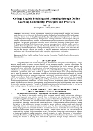 International Journal of Engineering Research and Development
e-ISSN: 2278-067X, p-ISSN: 2278-800X, www.ijerd.com
Volume 7, Issue 1 (May 2013), PP. 25-29
25
College English Teaching and Learning through Online
Learning Community: Principles and Practices
WEI Li
Liaoning Police Academy, Dalian, China
Abstract:- Intersexuality, as the philosophical foundation of college English teaching and learning
under the network environment, facilitates integration of educational technology and foreign language
teaching. On the basis of this philosophical idea, the author advances three principles to follow in
college English teaching and learning through online learning community: mutual respect and equal
dialogue for every community member, all-round interaction and collaboration, intercultural teaching
approach. The principle of all-round interaction pattern is illustrated from three perspectives in detail.
In the process of college English teaching and learning, learning assistants and other student members
perform these three principles actively and effectively. Great benefits have been obtained by every
community member through online teaching and learning practice in such aspects as the renewal of the
teaching and learning concept, the diversity of teaching approaches, innovations of technological
application, and widespread use of multi-sided interaction and community cooperation.
Keywords:- College English teaching, Online Learning Community, Principle, Practice, Intersexuality,
Interculturality.
I. INTRODUCTION
College English teachers have to fully recognize the importance and significance of deepening College
English. As the symbol of modern language teaching, CALL (Computer Assisted Language Learning) has led
college English teaching into the new development phase. The recognition that foreign language teaching has
exceptionally close relationship with educational technology application has become a consensus. The renewal
of educational concept interacts with the development of educational technology, taking on the new trend of
integration. [1] In recent years, there has been an apparent education change in our college English teaching
circle. Many a discussion about educational theories of multimedia and multimodal application in English
teaching forcefully prompt the integrated research and exploration in educational technology and English course,
which turns to be the focal point of foreign language research. Online learning community is the integrated
product of information technology and language teaching, and meanwhile, the network platform to realize
seamless language learning mechanism. The article chiefly discusses the principles that the teachers and learners
should follow on network learning, illustrating the author’s personal practice in fulfilling these basic principles
in her online learning community. Through the detailed interpretation of principle and practice we can have a
clear roadmap to pursue the appropriate approach to improve online learning.
II. COLLEGE ENGLISH TEACHING AND LEARNING PRINCIPLES UNDER
GUIDANCE OF INTERSEXUALITY PHILOSOPHY
A. The Theoretical Foundation of College English Teaching and Learning Principles
The theory of intersexuality, deriving from biological research, mainly refers to the relation or
connection in general sense with the research focus on interwoven and interdependent perspective. This
newly-booming philosophical theory opposes the paradigm of the dichotomy of subjectivity and objectivity,
sustaining the coexistence and equality between subjects and objects, and the dynamic process as well
including their dialogues, integration and gradual generation. [2] Intermediality and interculturality, as two
derivatives of this philosophy, represent correlativity among different modern media and dialogical
relationship between two subjects in cultures or their texts. The above-mentioned theories just provide the
foreign language teachers abundant theoretical foundation to conduct multimedia classroom teaching and
seamlessly cross-cultural online teaching and learning. College English teachers can take advantage of
various teaching media to fulfil teaching tasks in each English class, conducting teacher-to-student, student-
to-student, and student-to-media interactions, which is conducive to realize the concept of intermediality
ultimately. In addition, college English teachers also depend on infinite functions of computer and internet,
helping the students to develop their intercultural capabilities through multiple interactions among
 