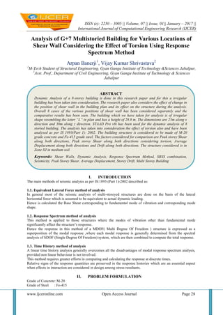 ISSN (e): 2250 – 3005 || Volume, 07 || Issue, 01|| January – 2017 ||
International Journal of Computational Engineering Research (IJCER)
www.ijceronline.com Open Access Journal Page 28
Analysis of G+7 Multistoried Building for Various Locations of
Shear Wall Considering the Effect of Torsion Using Response
Spectrum Method
Arpan Banerji1
, Vijay Kumar Shrivastava2
1
M-Tech Student of Structural Engineering, Gyan Ganga Institute of Technology &Sciences Jabalpur,
2
Asst. Prof., Department of Civil Engineering, Gyan Ganga Institute of Technology & Sciences
Jabalpur
I. INTRODUCTION
The main methods of seismic analysis as per IS:1893 (Part 1)-2002 described as:
1.1. Equivalent Lateral Force method of analysis
In general most of the seismic analysis of multi-storeyed structures are done on the basis of the lateral
horizontal force which is assumed to be equivalent to actual dynamic loading.
Hence is calculated the Base Shear corresponding to fundamental mode of vibration and corresponding mode
shape.
1.2. Response Spectrum method of analysis
This method is applied to those structures where the modes of vibration other than fundamental mode
significantly affect the structure’s response.
Hence the response in this method of a MDOF( Multi Degree Of Freedom ) structure is expressed as a
superposition of the modal response ,where each modal response is generally determined from the spectral
analysis of SDOF (Single Degree Of Freedom) system, which are then combined to compute the total response.
1.3. Time History method of analysis
A linear time history analysis generally overcomes all the disadvantages of modal response spectrum analysis,
provided non linear behaviour is not involved.
This method requires greater efforts in computing and calculating the response at discrete times.
Relative signs of the response quantities are preserved in the response histories which are an essential aspect
when effects in interaction are considered in design among stress resultants.
II. PROBLEM FORMULATION
Grade of Concrete: M-20
Grade of Steel : Fe-415
ABSTRACT
Dynamic Analysis of a 8-storey building is done in this research paper and for this a irregular
building has been taken into consideration. The research paper also considers the effect of change in
the position of shear wall in the building plan and its effect on the structure during the analysis.
Overall 8 cases of the various positions of shear wall has been considered separately and the
comparative results has been seen. The building which we have taken for analysis is of irregular
shape resembling the letter “L” in plan and has a height of 28.8 m. The dimensions are 25m along x
direction and 30m along z direction. STAAD Pro v8i has been used for the dynamic analysis of 8
storied building. The analysis has taken into consideration the effect of torsion also and have been
analysed as per IS 1893(Part 1): 2002. The building structure is considered to be made of M-20
grade concrete and Fe-415 grade steel. The factors considered for comparison are Peak storey Shear
along both directions, Peak storey Shear along both directions considering torsion, Average
Displacement along both directions and Drift along both directions. The structure considered is in
Zone III in medium soil.
Keywords: Shear Walls, Dynamic Analysis, Response Spectrum Method, SRSS combination,
Seismicity, Peak Storey Shear, Average Displacement, Storey Drift, Multi Storey Building
 