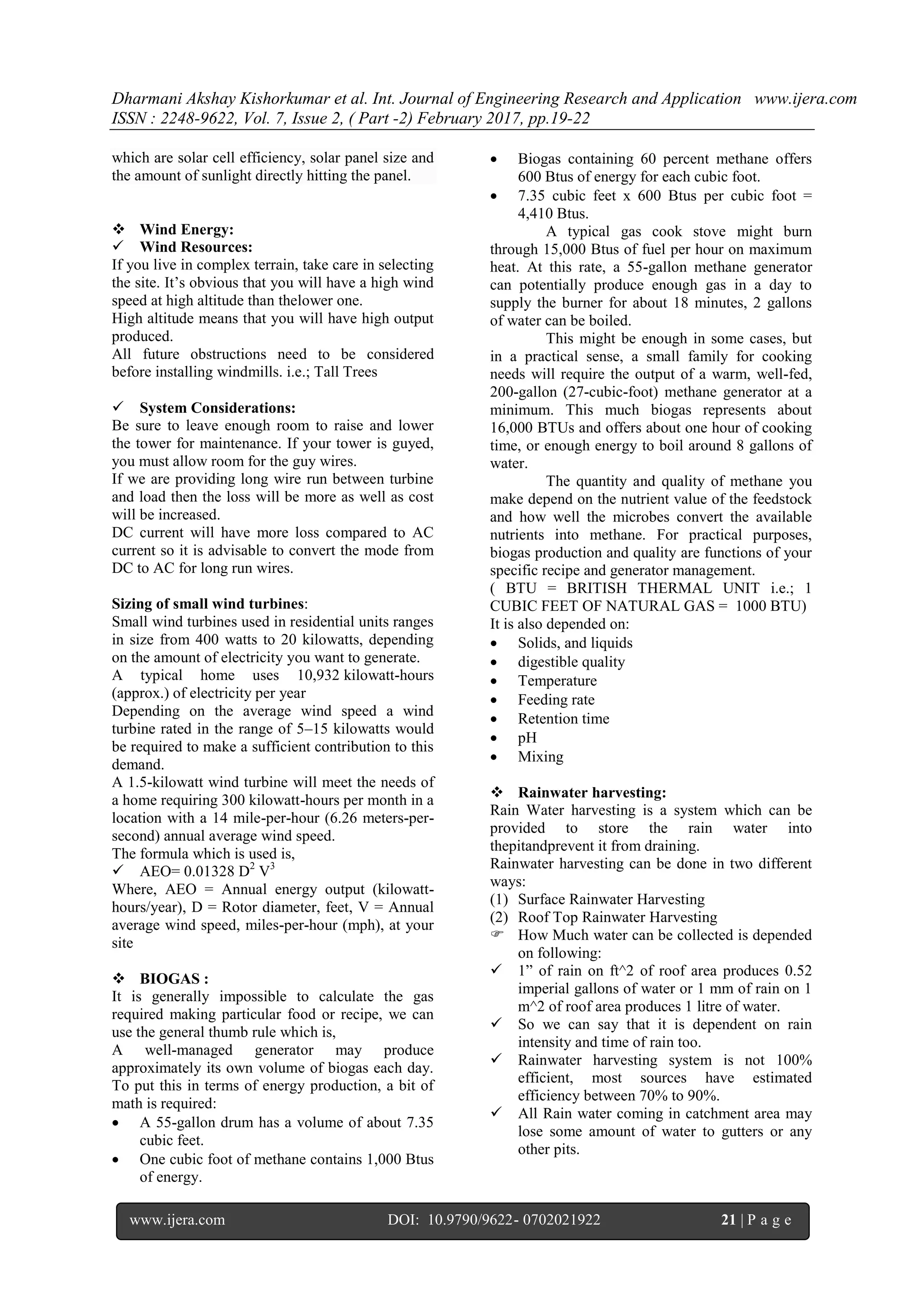 Dharmani Akshay Kishorkumar et al. Int. Journal of Engineering Research and Application www.ijera.com
ISSN : 2248-9622, Vol. 7, Issue 2, ( Part -2) February 2017, pp.19-22
www.ijera.com DOI: 10.9790/9622- 0702021922 21 | P a g e
which are solar cell efficiency, solar panel size and
the amount of sunlight directly hitting the panel.
 Wind Energy:
 Wind Resources:
If you live in complex terrain, take care in selecting
the site. It‟s obvious that you will have a high wind
speed at high altitude than thelower one.
High altitude means that you will have high output
produced.
All future obstructions need to be considered
before installing windmills. i.e.; Tall Trees
 System Considerations:
Be sure to leave enough room to raise and lower
the tower for maintenance. If your tower is guyed,
you must allow room for the guy wires.
If we are providing long wire run between turbine
and load then the loss will be more as well as cost
will be increased.
DC current will have more loss compared to AC
current so it is advisable to convert the mode from
DC to AC for long run wires.
Sizing of small wind turbines:
Small wind turbines used in residential units ranges
in size from 400 watts to 20 kilowatts, depending
on the amount of electricity you want to generate.
A typical home uses 10,932 kilowatt-hours
(approx.) of electricity per year
Depending on the average wind speed a wind
turbine rated in the range of 5–15 kilowatts would
be required to make a sufficient contribution to this
demand.
A 1.5-kilowatt wind turbine will meet the needs of
a home requiring 300 kilowatt-hours per month in a
location with a 14 mile-per-hour (6.26 meters-per-
second) annual average wind speed.
The formula which is used is,
 AEO= 0.01328 D2
V3
Where, AEO = Annual energy output (kilowatt-
hours/year), D = Rotor diameter, feet, V = Annual
average wind speed, miles-per-hour (mph), at your
site
 BIOGAS :
It is generally impossible to calculate the gas
required making particular food or recipe, we can
use the general thumb rule which is,
A well-managed generator may produce
approximately its own volume of biogas each day.
To put this in terms of energy production, a bit of
math is required:
 A 55-gallon drum has a volume of about 7.35
cubic feet.
 One cubic foot of methane contains 1,000 Btus
of energy.
 Biogas containing 60 percent methane offers
600 Btus of energy for each cubic foot.
 7.35 cubic feet x 600 Btus per cubic foot =
4,410 Btus.
A typical gas cook stove might burn
through 15,000 Btus of fuel per hour on maximum
heat. At this rate, a 55-gallon methane generator
can potentially produce enough gas in a day to
supply the burner for about 18 minutes, 2 gallons
of water can be boiled.
This might be enough in some cases, but
in a practical sense, a small family for cooking
needs will require the output of a warm, well-fed,
200-gallon (27-cubic-foot) methane generator at a
minimum. This much biogas represents about
16,000 BTUs and offers about one hour of cooking
time, or enough energy to boil around 8 gallons of
water.
The quantity and quality of methane you
make depend on the nutrient value of the feedstock
and how well the microbes convert the available
nutrients into methane. For practical purposes,
biogas production and quality are functions of your
specific recipe and generator management.
( BTU = BRITISH THERMAL UNIT i.e.; 1
CUBIC FEET OF NATURAL GAS = 1000 BTU)
It is also depended on:
 Solids, and liquids
 digestible quality
 Temperature
 Feeding rate
 Retention time
 pH
 Mixing
 Rainwater harvesting:
Rain Water harvesting is a system which can be
provided to store the rain water into
thepitandprevent it from draining.
Rainwater harvesting can be done in two different
ways:
(1) Surface Rainwater Harvesting
(2) Roof Top Rainwater Harvesting
 How Much water can be collected is depended
on following:
 1” of rain on ft^2 of roof area produces 0.52
imperial gallons of water or 1 mm of rain on 1
m^2 of roof area produces 1 litre of water.
 So we can say that it is dependent on rain
intensity and time of rain too.
 Rainwater harvesting system is not 100%
efficient, most sources have estimated
efficiency between 70% to 90%.
 All Rain water coming in catchment area may
lose some amount of water to gutters or any
other pits.
 
