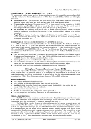 PCIe BUS: A State-of-the-Art-Review
DOI: 10.9790/4200-0704012428 www.iosrjournals.org 25 | Page
2.3 PERIPHERAL COMPONENT INTERCONNECTS (PCI):
PCI is a computer bus for connect hardware devices with the computer. It is a parallel synchronous bus, which
sends data parallel to the devices. The transactions of PCI is Burst oriented. PCI bandwidth is best utilizing the
burst mode.
 Synchronous: PCI is a synchronous bus that means it uses single clock and the clock runs at 33MHz by
default but can run lower just to save power and can runs to higher if the hardware needed.
 Transaction/Burst Oriented: The transactions of PCI is Burst oriented. For the transaction in the PCI,
firstly start the specific address and start to transfer the data in burst form. PCI also has 32 lanes of
transferring data. Once the address is specified, many data cycle can go through the PCI.
 Bus Mastering: Bus Mastering means that it works in master slave configuration. Master is using for
initiate the transactions (read or write) between the CPU and the host and slave response to the initiated
transactions.
 Plug & Play: In plug and play, the host computer will determine the identity of PCI port in the PCI bus
such as manufacturers, functionality, video and the network devices. It also determines the ability about the
memory and interrupts as well.
2.4 PERIPHERAL COMPONENT INTERCONNECTS-EXTENDED (PCI-X):
PCI-X is revised version of conventional PCI bus. The clock speed of PCI-X is double the clock speed
of PCI from 66 MHz to 133 MHz [8]
and hence the data exchanged between the computer processor and
peripherals devices is doubled. The amount of data transaction between the CPU and peripheral devices is 1064
MB/s with the PCI-X bus and 133MB/s with the PCI bus. The efficiency and data storage capability of PCI-X
also improves and the fault tolerance capability of PCI-X also improves then the PCI. The PCI-X features are
described as;
 There is a master ready signal (IRDY) and a slave Ready signal (TRDY) which will defines the initialize
the transaction of data through the PCI bus. These TRDY and IRDY signal has been deleted from PCI-X
and PCI-X allow the data to be transmitted into the burst mode.
 Frame signal should not be asserted before the end of transaction.
 The master device cannot be in wait state but a slave device may be in wait state so target/slave device has
to be in wait state until the data is not transferred from the master device to the slave device.
 The burst size of the PCI-X bus transmission is decided before start the transmission.
III. Peripheral Component Interconnects Express (PCIE):
PCIe is a serial expansion bus standard for connecting a computer to one or more peripheral device. PCIe works
on the different lanes. The transaction speed of PCIe is varying with the different PCIe architecture. It is a
packet based protocol in which the packet contains the address and the data. The bridge forwards a packet to the
targeted devices. Table 2 shows the characteristics and features of different PCIe architecture.
3.1 PCIe FEATURES:
 It is a point to point master-slave configuration.
 It is a serial bus architecture which requires fewer pins than parallel bus.
 Scalable: Scalable means that if a single lane is able to transfer the data 2 GB/s than another lane can
transfer 4GB/s. This is the scaling of the bandwidth.
 It is a packet based transaction protocol.
 PCIe has the same memory, I/O, configuration address space as PCI.
 The data integrity and error handling capability of PCIe is better than the PCI.
3.2 PCIe ARCHITECTURE:
The PCIe bus is a serial bus expansion which works on the three different layer out of the seven layer
of OSI model. These three layers are physical layer, data link layer and the transaction layer. The data is passed
through these layers. The mechanism of PCIe standard is plug and play based PCI.
The Physical layer provides the point-to-point serial connection between the peripheral devices and
processor unit of PCI. The read and write requests transportation occurred in transaction layer. The mechanism
of the PCIe is depends upon these layer. The packet-based transaction and the split transaction protocol occurred
in the transaction layer. The link layer is used to linking the sequence numbers and CRC of the packets for the
transaction layer. This linking provides a highly reliable data transfer mechanism [1]
. The physical layer have a
transmit pair and a receive pair. The combination of transmit pair and the receive pair is called a lane. The
bandwidth of the PCI Express lane is about the 250MB/s in each direction. Now a day, the PCI board data rate
can be increase by fold it’s twice or fourth times. This bandwidth is providing for the same devices.
 