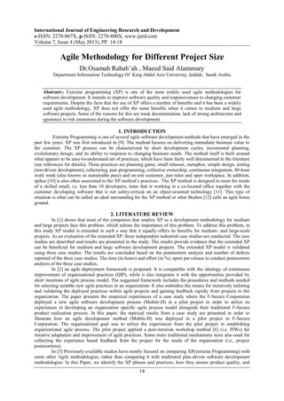 International Journal of Engineering Research and Development
e-ISSN: 2278-067X, p-ISSN: 2278-800X, www.ijerd.com
Volume 7, Issue 4 (May 2013), PP. 14-18
14
Agile Methodology for Different Project Size
Dr.Osamah Rabab’ah , Maeed Said Alammary
Department Information Technology Of King Abdul Aziz University, Jeddah, Saudi Arabia
Abstract:- Extreme programming (XP) is one of the most widely used agile methodologies for
software development. It intends to improve software quality and responsiveness to changing customer
requirements. Despite the facts that the use of XP offers a number of benefits and it has been a widely
used agile methodology, XP does not offer the same benefits when it comes to medium and large
software projects. Some of the reasons for this are weak documentation, lack of strong architecture and
ignorance to risk awareness during the software development.
1. INTRODUCTION
Extreme Programming is one of several agile software development methods that have emerged in the
past few years. XP was first introduced in [9]. The method focuses on delivering immediate business value to
the customer. The XP process can be characterized by short development cycles, incremental planning,
evolutionary design, and its ability to response to changing business needs. The method itself is built around
what appears to be easy-to-understand set of practices, which have been fairly well documented in the literature
(see references for details). These practices are planning game, small releases, metaphor, simple design, testing
(test-driven development), refactoring, pair programming, collective ownership, continuous integration, 40-hour
work week (also known as sustainable pace) and on-site customer, just rules and open workspace. In addition,
spikes [10] is also often associated to the XP method’s practices. The XP method is designed to meet the needs
of a skilled small, i.e. less than 10 developers, team that is working in a co-located office together with the
customer developing software that is not safety-critical on an object-oriented technology [11]. This type of
situation is what can be called an ideal surrounding for the XP method or what Boehm [12] calls an agile home
ground.
2. LITERATURE REVIEW
In [1] shows that most of the companies that employ XP as a development methodology for medium
and large projects face this problem, which echoes the importance of this problem. To address this problem, in
this study XP model is extended in such a way that it equally offers its benefits for medium- and large-scale
projects. As an evaluation of the extended XP, three independent industrial case studies are conducted. The case
studies are described and results are presented in the study. The results provide evidence that the extended XP
can be beneficial for medium and large software development projects. The extended XP model is validated
using three case studies. The results are concluded based on the postmortem analysis and number of defects
reported of the three case studies. The time (in hours) and effort (in %), spent per release to conduct postmortem
analysis of the three case studies.
In [2] an agile deployment framework is proposed. It is compatible with the ideology of continuous
improvement of organizational practices (QIP), while it also integrates it with the opportunities provided by
short iterations of agile process model. The suggested framework includes the procedures and methods needed
for selecting suitable new agile practices in an organization. It also embodies the means for iteratively tailoring
and validating the deployed practices within agile projects and gaining feedback rapidly from projects to the
organization. The paper presents the empirical experiences of a case study where the F-Secure Corporation
deployed a new agile software development process (Mobile-D) in a pilot project in order to utilize its
experiences in developing an organization specific agile process model alongside their traditional F-Secure
product realization process. In this paper, the mpirical results from a case study are presented in order to
illustrate how an agile development method (Mobile-D) was deployed in a pilot project in F-Secure
Corporation. The organizational goal was to utilize the experiences from the pilot project in establishing
organizational agile process. The pilot project applied a post-iteration workshop method [6] (i.e. PIWs) for
iterative adaptation and improvement of agile practices. Some more traditional mechanisms were also used for
collecting the experience based feedback from the project for the needs of the organization (i.e., project
postmortems).
In [3] Previously available studies have mostly focused on comparing XP(extreme Programming) with
some other Agile methodologies, rather than comparing it with traditional plan-driven software development
methodologies. In this Paper, we identify the XP phases and practices, how they ensure product quality, and
 