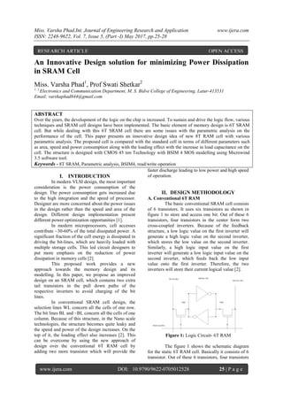 Miss. Varsha Phad.Int. Journal of Engineering Research and Application www.ijera.com
ISSN: 2248-9622, Vol. 7, Issue 5, (Part -I) May 2017, pp.25-28
www.ijera.com DOI: 10.9790/9622-0705012528 25 | P a g e
An Innovative Design solution for minimizing Power Dissipation
in SRAM Cell
Miss. Varsha Phad1
, Prof Swati Shetkar2
1, 2
Electronics and Communication Department, M. S. Bidve College of Engineering, Latur-413531
Email: varshaphad844@gmail.com
ABSTRACT
Over the years, the development of the logic on the chip is increased. To sustain and drive the logic flow, various
techniques and SRAM cell designs have been implemented. The basic element of memory design is 6T SRAM
cell. But while dealing with this 6T SRAM cell there are some issues with the parametric analysis on the
performance of the cell. This paper presents an innovative design idea of new 8T RAM cell with various
parametric analysis. The proposed cell is compared with the standard cell in terms of different parameters such
as area, speed and power consumption along with the loading effect with the increase in load capacitance on the
cell. The structure is designed with CMOS 45 nm Technology with BSIM 4 MOS modelling using Microwind
3.5 software tool.
Keywords - 8T SRAM, Parametric analysis, BSIM4, read/write operation
I. INTRODUCTION
In modern VLSI design, the most important
consideration is the power consumption of the
design. The power consumption gets increased due
to the high integration and the speed of processor.
Designer are more concerned about the power issues
in the design rather than the speed and area of the
design. Different design implementation present
different power optimization opportunities [1].
In modern microprocessors, cell accesses
contribute ~30-60% of the total dissipated power. A
significant fraction of the cell energy is dissipated in
driving the bit-lines, which are heavily loaded with
multiple storage cells. This led circuit designers to
put more emphasis on the reduction of power
dissipation in memory cells [2].
This proposed work provides a new
approach towards the memory design and its
modelling. In this paper, we propose an improved
design on an SRAM cell, which contains two extra
tail transistors in the pull down paths of the
respective inverters to avoid charging of the bit
lines.
In conventional SRAM cell design, the
selection lines WL concern all the cells of one row.
The bit lines BL and ~BL concern all the cells of one
column. Because of this structure, in the Nano scale
technologies, the structure becomes quite leaky and
the speed and power of the design increases. On the
top of it, the loading effect also increases [2]. This
can be overcome by using the new approach of
design over the conventional 6T RAM cell by
adding two more transistor which will provide the
faster discharge leading to low power and high speed
of operation.
II. DESIGN METHODOLOGY
A. Conventional 6T RAM
The basic conventional SRAM cell consists
of 6 transistors. It uses six transistors as shown in
figure 1 to store and access one bit. Out of these 6
transistors, four transistors in the center form two
cross-coupled inverters. Because of the feedback
structure, a low logic value on the first inverter will
generate a high logic value on the second inverter,
which stores the low value on the second inverter.
Similarly, a high logic input value on the first
inverter will generate a low logic input value on the
second inverter, which feeds back the low input
value onto the first inverter. Therefore, the two
inverters will store their current logical value [2].
Figure 1: Logic Circuit- 6T RAM
The figure 1 shows the schematic diagram
for the static 6T RAM cell. Basically it consists of 6
transistor. Out of these 6 transistors, four transistors
RESEARCH ARTICLE OPEN ACCESS
 