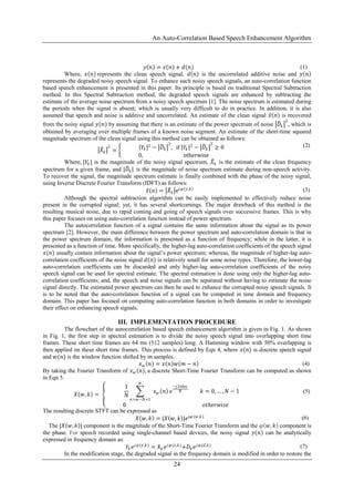 An Auto-Correlation Based Speech Enhancement Algorithm
24
𝑦 𝑛 = 𝑥 𝑛 + 𝑑(𝑛) (1)
Where, 𝑥 𝑛 represents the clean speech signal, 𝑑 𝑛 is the uncorrelated additive noise and 𝑦 𝑛
represents the degraded noisy speech signal. To enhance such noisy speech signals, an auto-correlation function
based speech enhancement is presented in this paper. Its principle is based on traditional Spectral Subtraction
method. In this Spectral Subtraction method, the degraded speech signals are enhanced by subtracting the
estimate of the average noise spectrum from a noisy speech spectrum [1]. The noise spectrum is estimated during
the periods when the signal is absent; which is usually very difficult to do in practice. In addition, it is also
assumed that speech and noise is additive and uncorrelated. An estimate of the clean signal 𝑥 𝑛 is recovered
from the noisy signal 𝑦(𝑛) by assuming that there is an estimate of the power spectrum of noise 𝐷𝑘
2
, which is
obtained by averaging over multiple frames of a known noise segment. An estimate of the short-time squared
magnitude spectrum of the clean signal using this method can be obtained as follows:
𝑋 𝑘
2
= 𝑌𝑘
2
− 𝐷𝑘
2
, if 𝑌𝑘
2
− 𝐷𝑘
2
≥ 0
0, otherwise
(2)
Where, |𝑌𝑘 | is the magnitude of the noisy signal spectrum, 𝑋 𝑘 is the estimate of the clean frequency
spectrum for a given frame, and |𝐷𝑘| is the magnitude of noise spectrum estimate during non-speech activity.
To recover the signal, the magnitude spectrum estimate is finally combined with the phase of the noisy signal,
using Inverse Discrete Fourier Transform (IDFT) as follows:
𝑥 𝑛 = 𝑋 𝑘 e𝑗 𝜑(𝑦,𝑘) (3)
Although the spectral subtraction algorithm can be easily implemented to effectively reduce noise
present in the corrupted signal; yet, it has several shortcomings. The major drawback of this method is the
resulting musical noise, due to rapid coming and going of speech signals over successive frames. This is why
this paper focuses on using auto-correlation function instead of power spectrum.
The autocorrelation function of a signal contains the same information about the signal as its power
spectrum [2]. However, the main difference between the power spectrum and auto-correlation domain is that in
the power spectrum domain, the information is presented as a function of frequency; while in the latter, it is
presented as a function of time. More specifically, the higher-lag auto-correlation coefficients of the speech signal
𝑥(𝑛) usually contain information about the signal’s power spectrum; whereas, the magnitude of higher-lag auto-
correlation coefficients of the noise signal 𝑑(𝑛) is relatively small for some noise types. Therefore, the lower-lag
auto-correlation coefficients can be discarded and only higher-lag auto-correlation coefficients of the noisy
speech signal can be used for spectral estimate. The spectral estimation is done using only the higher-lag auto-
correlation coefficients; and, the speech and noise signals can be separated without having to estimate the noise
signal directly. The estimated power spectrum can then be used to enhance the corrupted noisy speech signals. It
is to be noted that the auto-correlation function of a signal can be computed in time domain and frequency
domain. This paper has focused on computing auto-correlation function in both domains in order to investigate
their effect on enhancing speech signals.
III. IMPLEMENTATION PROCEDURE
The flowchart of the autocorrelation based speech enhancement algorithm is given in Fig. 1. As shown
in Fig. 1, the first step in spectral estimation is to divide the noisy speech signal into overlapping short time
frames. These short time frames are 64 ms (512 samples) long. A Hamming window with 50% overlapping is
then applied on these short time frames. This process is defined by Eqn 4, where 𝑥(𝑛) is discrete speech signal
and 𝑤(𝑛) is the window function shifted by 𝑚 samples.
𝑥 𝑤 𝑛 = 𝑥 𝑛 𝑤 𝑚 − 𝑛 (4)
By taking the Fourier Transform of 𝑥 𝑤 𝑛 , a discrete Short-Time Fourier Transform can be computed as shown
in Eqn 5.
𝑋 𝑤, 𝑘 =
1
𝑁
𝑥 𝑤 𝑛
𝑤
𝑛=𝑤−𝑁+1
𝑒
−𝑗2𝜋𝑘𝑛
𝑁 𝑘 = 0, … , 𝑁 − 1
0 𝑜𝑡ℎ𝑒𝑟𝑤𝑖𝑠𝑒
(5)
The resulting discrete STFT can be expressed as
𝑋 𝑤, 𝑘 = |𝑋 𝑤, 𝑘 |𝑒 𝑗𝜑 (𝑤,𝑘) (6)
The |𝑋 𝑤, 𝑘 | component is the magnitude of the Short-Time Fourier Transform and the 𝜑 𝑤, 𝑘 component is
the phase. For speech recorded using single-channel based devices, the noisy signal 𝑦 𝑛 can be analytically
expressed in frequency domain as:
𝑌𝑘 𝑒 𝑗 𝜑(𝑦,𝑘)
= 𝑋 𝑘 𝑒 𝑗 𝜑(𝑥,𝑘)
+𝐷𝑘 𝑒 𝑗 𝜑(𝑑,𝑘) (7)
In the modification stage, the degraded signal in the frequency domain is modified in order to restore the
 