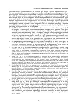 An Auto-Correlation Based Speech Enhancement Algorithm
26
10 seconds of speech of a female person, in the age group 20 to 25 years, is recorded in the presence of noise.
The noise is produced by two sources: running fan and car. The speech signals are recorded separately in both
noise conditions. To record signals at different SNR’s, the speed of fan is changed to change the level of noise.
The mobile phone and sound card used for recording signals has a single microphone, so the speech signal and
noises are both picked up by the microphone. These recorded signals are called noisy speech signals. These
noisy speech signals are then processed by an auto-correlation based speech enhancement algorithm and the
estimated cleaned signals are then stored and listened back to estimate their degree of similarity (intelligibility)
with their original version. Auto-correlation function is computed by two methods: the generalized cross-
correlation (GCC) method in frequency domain and using Matlab xcorr command in time domain. The results
obtained for these two methods are then compared. These results are shown in Fig. 4 to Fig. 15, and the key
conclusions drawn from the results are discussed below.
1. Fig. 4 & Fig. 5 shows the auto-correlation function and one-sided auto-correlation window respectively of
one frame (i.e. 512 samples). For enhancing the speech signal, the lower lags of 16 samples (2 ms) of the
one-sided auto-correlation function are discarded and only the higher-lag coefficients are retained. A
Hamming window with wide range (width 512 samples) is applied to the higher-lag auto-correlation
sequence. It is observed that this wide dynamic range Hamming window has peak in the middle frequencies
and decrease to zero at the edges; thereby, reducing the effects of the discontinuities as a result of finite
duration. It is also observed that this window captures all the harmonic peaks of the auto-correlation
sequence, and therefore, captures all the formant structures with no spectral loss. This indicates that this
window works well in the auto-correlation domain in enhancing the noisy speech signal.
2. Fig. 6 show the power spectrum estimate of a single frame (512 samples) of the speech signals; which is
used to obtain the enhanced version of the signal. The estimated power spectrum is computed on a frame to
frame basis, and need not necessarily be computed during the non-speech activity of the speaker, as
required in the spectral subtraction algorithm. This is the key advantages of this algorithm.
3. Fig. 7, Fig. 12 & Fig. 13 shows the recorded speech signal with different levels of noises i.e. different SNRs
and in the presence of various noise producing sources. The energies of the recorded and the recovered
speech signals are computed and is observed that a high level of energy (above threshold) of the speech
signal is approximately at the same time instance for both the recorded and the recovered signal. It is also
observed that the zero-crossing rate is high during the speech period of the signal Thus, the intelligibility of
the recovered signal is maintained.
4. In Fig. 7 to Fig. 15, the recorded speech signals are processed by the auto-correlation based speech
enhancement method. The auto-correlation function is calculated using the GCC method in frequency
domain and using xcorr Matlab command for time domain. It can be observed that the second method
(xcorr) gives better results in reducing the noise from the speech signals; however, at the expense of small
decrease in magnitude of the speech signal. The decrease in the magnitude of the recovered speech signal is
uniform; thus, the algorithm maintains the intelligibility of the recovered speech signal.
5. Fig. 11, Fig.14 & Fig. 15 shows the spectrograms of the recorded noisy signal and the recovered signal
obtained using the auto-correlation based algorithm. The spectrograms showed that the noise energy, at a
particular frequency and time, is reduced to a considerable extent in the recovered speech signal; thereby,
improving the quality of the recovered speech signals.
6. Fig. 12 & Fig. 14 shows the results of noisy speech signals corresponding to a female voice of
approximately 10 seconds, recorded in a running car by using a microphone and sound card, and mobile
phone. It is observed that the recovered signal using xcorr gives better results than the GCC method, as both
musical and residual noises are observed in the signals recovered using GCC method. The continuous
noises from the ambient environment are reduced to a significant extent in the recovered signal by the two
methods; thereby, proving the effectiveness of the algorithm for continuous surrounding noises.
7. Fig. 13 & Fig. 15 shows the results for speech signals recorded using a single microphone (mono) based
mobile phone, used by a person in a running car. The recorded signal is then processed by the auto-
correlation based algorithm and is observed that the moving wind noise and engine noise of car are reduced
in the recovered signal. It is also observed from the spectrogram that the energy of the noises lie in the
audio frequency range indicating that the speech signals gets easily distorted by the ambient noises. The
spectrogram of the recovered signal shows that the energy of these noises is reduced in the recovered signal.
Thus, the algorithm works well for enhancing speech signals recorded using single channel devices in a
noisy environment. This justifies that this algorithm is designed to minimize the noises produced by
constant sources such as vehicles and is well suited for environments such as persons using mobile phones
in cars, trains etc.
 