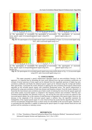 An Auto-Correlation Based Speech Enhancement Algorithm
29
a) The spectrogram of recorded
noisy speech signal (Corresponding
to Fig. 12).
b) The spectrogram of recovered
speech signal using GCC.
c) The spectrogram of recovered
speech signal using xcorr.
Fig. 14: The spectrogram of a) recorded speech signal (corresponding to Figure 12), b) recovered signal using
GCC, and c) recovered signal using xcorr.
a) The spectrogram of recorded
noisy speech signal (Corresponding
to Fig. 12).
b) The spectrogram of recovered
speech signal using GCC.
c) The spectrogram of recovered
speech signal using xcorr.
Fig. 15: The spectrogram of a) recorded speech signal using using mobile phone in Fig. 13, b) recovered signal
using GCC, and c) recovered signal using xcorr.
V. CONCLUSIONS
This paper presented a speech enhancement algorithm based on auto-correlation function. In this
approach, it is expected that by discarding the more noise affected lower lag auto-correlation coefficients, an
estimate of power spectrum of clean signal can be obtained from the magnitude spectrum of higher lag auto-
correlation coefficients and finally the enhanced speech signal can be obtained using the overlap-add method.
More specifically, it presented the results obtained on applying the auto-correlation based speech enhancement
algorithm on the recorded speech signals with continuous background noises. The speech enhancement is
performed by using auto-correlation in both time domain and frequency domain. From the results obtained, it is
found that the time domain auto-correlation gives better results in reducing the noise from the speech signal and
gives better quality recovered signals as compared to the frequency domain auto-correlation. With the auto-
correlation based algorithm, the stationary noises (e.g., the moving fan noise and car noise) are reduced in the
recovered speech signals; but, at the expense of small decrease in magnitude of the speech signal. However, the
decrease in the magnitude of the recovered speech signal is uniform; thus, the algorithm maintains the
intelligibility of the original speech signal. It is also observed from the results that the algorithm does not work
well for non-stationary background noises, as these noises are still audible in the recovered signal. Therefore, it
is concluded that this algorithm is capable of enhancing the speech signal of a single channel based devices and
perform well for continuous or stationary noises.
REFERENCES
[1]. Z. Chen, “Simulation of Spectral Subtraction Based Noise Reduction Method,” International Journal of
Advanced Computer Science and Applications, Vol. 2, No. 8, 2011.
 