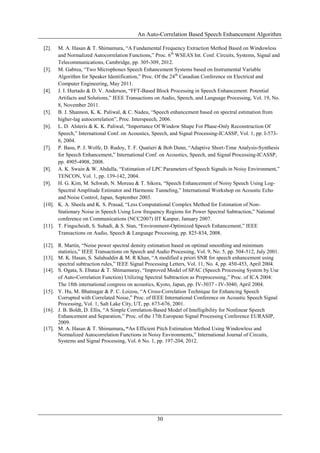 An Auto-Correlation Based Speech Enhancement Algorithm
30
[2]. M. A. Hasan & T. Shimamura, “A Fundamental Frequency Extraction Method Based on Windowless
and Normalized Autocorrelation Functions,” Proc. 6th
WSEAS Int. Conf. Circuits, Systems, Signal and
Telecommunications, Cambridge, pp. 305-309, 2012.
[3]. M. Gabrea, “Two Microphones Speech Enhancement Systems based on Instrumental Variable
Algorithm for Speaker Identification,” Proc. Of the 24th
Canadian Conference on Electrical and
Computer Engineering, May 2011.
[4]. J. I. Hurtado & D. V. Anderson, “FFT-Based Block Processing in Speech Enhancement: Potential
Artifacts and Solutions,” IEEE Transactions on Audio, Speech, and Language Processing, Vol. 19, No.
8, November 2011.
[5]. B. J. Shannon, K. K. Paliwal, & C. Nadeu, “Speech enhancement based on spectral estimation from
higher-lag autocorrelation”, Proc. Interspeech, 2006.
[6]. L. D. Alsteris & K. K. Paliwal, “Importance Of Window Shape For Phase-Only Reconstruction Of
Speech,” International Conf. on Acoustics, Speech, and Signal Processing-ICASSP, Vol. 1, pp. I-573-
6, 2004.
[7]. P. Basu, P. J. Wolfe, D. Rudoy, T. F. Quatieri & Bob Dunn, “Adaptive Short-Time Analysis-Synthesis
for Speech Enhancement,” International Conf. on Acoustics, Speech, and Signal Processing-ICASSP,
pp. 4905-4908, 2008.
[8]. A. K. Swain & W. Abdulla, “Estimation of LPC Parameters of Speech Signals in Noisy Environment,”
TENCON, Vol. 1, pp. 139-142, 2004.
[9]. H. G. Kim, M. Schwab, N. Moreau & T. Sikora, “Speech Enhancement of Noisy Speech Using Log-
Spectral Amplitude Estimator and Harmonic Tunneling,” International Workshop on Acoustic Echo
and Noise Control, Japan, September 2003.
[10]. K. A. Sheela and K. S. Prasad, “Less Computational Complex Method for Estimation of Non-
Stationary Noise in Speech Using Low frequency Regions for Power Spectral Subtraction,” National
conference on Communications (NCC2007) IIT Kanpur, January 2007.
[11]. T. Fingscheidt, S. Suhadi, & S. Stan, “Environment-Optimized Speech Enhancement,” IEEE
Transactions on Audio, Speech & Language Processing, pp. 825-834, 2008.
[12]. R. Martin, “Noise power spectral density estimation based on optimal smoothing and minimum
statistics,” IEEE Transactions on Speech and Audio Processing, Vol. 9, No. 5, pp. 504-512, July 2001.
[13]. M. K. Hasan, S. Salahuddin & M. R Khan, “A modified a priori SNR for speech enhancement using
spectral subtraction rules,” IEEE Signal Processing Letters, Vol. 11, No. 4, pp. 450-453, April 2004.
[14]. S. Ogata, S. Ebataz & T. Shimamuray, “Improved Model of SPAC (Speech Processing System by Use
of Auto-Correlation Function) Utilizing Spectral Subtraction as Preprocessing,” Proc. of ICA 2004:
The 18th international congress on acoustics, Kyoto, Japan, pp. IV-3037 - IV-3040, April 2004.
[15]. Y. Hu, M. Bhatnagar & P. C. Loizou, “A Cross-Correlation Technique for Enhancing Speech
Corrupted with Correlated Noise,” Proc. of IEEE International Conference on Acoustic Speech Signal
Processing, Vol. 1, Salt Lake City, UT, pp. 673-676, 2001.
[16]. J. B. Boldt, D. Ellis, “A Simple Correlation-Based Model of Intelligibility for Nonlinear Speech
Enhancement and Separation,” Proc. of the 17th European Signal Processing Conference EURASIP,
2009.
[17]. M. A. Hasan & T. Shimamura, “An Efficient Pitch Estimation Method Using Windowless and
Normalized Autocorrelation Functions in Noisy Environments,” International Journal of Circuits,
Systems and Signal Processing, Vol. 6 No. 1, pp. 197-204, 2012.
 