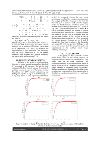 Ahmad Kamal Hassan.et.al. Int. Journal of Engineering Research and Application www.ijera.com
ISSN : 2248-9622, Vol. 7, Issue 6, (Part -2) June 2017, pp.21-24
www.ijera.com DOI: 10.9790/9622-0706022124 23 | P a g e
moreover, the implicit parameters in the big matrix
are found as
;
The advantage of such formulation isthat it allows us
to use the RTA methodology, the exact solution
therefore can be achieved which isin a similar form
as in [expression (12) - (13); [8]] however not
reported herein to avoid duplication. It is noteworthy
that the above formulation is for the Outage
probability and therefore the Coverage probability
can also be achieved by means of (12).
VI. RESULTS AND DISCUSSIONS
The goal of this section is to understand the
behavior of outage scenario as thedefined threshold
( ) computed in dB increases. We set the noise
variance to 30 dBm, transmit antenna elements to 4,
and total number of users to 8. We thereby test our
formulation for 1000 channel realizations, our
findings are reported in Fig. 1. In the first setup, i.e.,
in Fig. 1(a), a case of same eigenvalues of matrix A
in (15) is considered whereas the user whose
performance is realized has a single antenna element.
The outage probability increases as the bar for
threshold level is increased and both the analysis
results and the Monte Carlo simulation results have
the CDF bounds of values between 0 and 1. Next, in
Fig. 1(b), a case of same eigenvalues of matrix A in
(15) is considered however the number of receive
elements has been increased to 2. The performance
has improved in this case as compared with the
previous case. Further, in Fig. 1(c)-(d), a case of
distinct eigenvalues of matrix A in (15) is considered
for receive antenna elements set to 1 and 2
respectively. Here it can be observed that the results
are comparable with our previous findings. In all
cases, it is evident that the simulation results are
superimposed on the analytical results hence
validating our findings.
VII. CONCLUSION
In this paper, we have outlined a system
model design based on the duality structure of
weighted quadratic norms which resulted in a very
simple form for the SINR expression. The
formulation obtained is then shown to be useful in
several of the KPIs in a downlink communication
system operating in a Rayleigh fading environment.
We have also indicated the usability of residue theory
to achieve the exact solutions. Our analysis point to
the effective use of receiver diversity in a multi-user
environment.
Figure 1: Analysis of Outage Probability (bold-line in ‘red’) and validation by means of Monte Carlo
simulations (hollow circles in ‘red’).
 