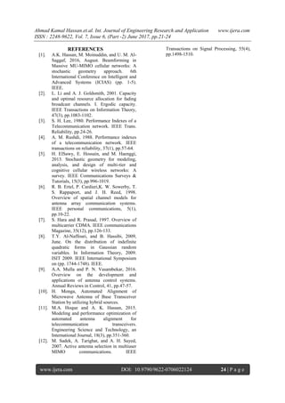 Ahmad Kamal Hassan.et.al. Int. Journal of Engineering Research and Application www.ijera.com
ISSN : 2248-9622, Vol. 7, Issue 6, (Part -2) June 2017, pp.21-24
www.ijera.com DOI: 10.9790/9622-0706022124 24 | P a g e
REFERENCES
[1]. A.K. Hassan, M. Moinuddin, and U. M. Al-
Saggaf, 2016, August. Beamforming in
Massive MU-MIMO cellular networks: A
stochastic geometry approach. 6th
International Conference on Intelligent and
Advanced Systems (ICIAS) (pp. 1-5).
IEEE.
[2]. L. Li and A. J. Goldsmith, 2001. Capacity
and optimal resource allocation for fading
broadcast channels. I. Ergodic capacity.
IEEE Transactions on Information Theory,
47(3), pp.1083-1102.
[3]. S. H. Lee, 1980. Performance Indexes of a
Telecommunication network. IEEE Trans.
Reliability, pp.24-26.
[4]. A. M. Rushdi, 1988. Performance indexes
of a telecommunication network. IEEE
transactions on reliability, 37(1), pp.57-64.
[5]. H. ElSawy, E. Hossain, and M. Haenggi,
2013. Stochastic geometry for modeling,
analysis, and design of multi-tier and
cognitive cellular wireless networks: A
survey. IEEE Communications Surveys &
Tutorials, 15(3), pp.996-1019.
[6]. R. B. Ertel, P. Cardieri,K. W. Sowerby, T.
S. Rappaport, and J. H. Reed, 1998.
Overview of spatial channel models for
antenna array communication systems.
IEEE personal communications, 5(1),
pp.10-22.
[7]. S. Hara and R. Prasad, 1997. Overview of
multicarrier CDMA. IEEE communications
Magazine, 35(12), pp.126-133.
[8]. T.Y. Al-Naffouri, and B. Hassibi, 2009,
June. On the distribution of indefinite
quadratic forms in Gaussian random
variables. In Information Theory, 2009.
ISIT 2009. IEEE International Symposium
on (pp. 1744-1748). IEEE.
[9]. A.A. Mulla and P. N. Vasambekar, 2016.
Overview on the development and
applications of antenna control systems.
Annual Reviews in Control, 41, pp.47-57.
[10]. H. Monga, Automated Alignment of
Microwave Antenna of Base Transceiver
Station by utilizing hybrid sources.
[11]. M.A. Hoque and A. K. Hassan, 2015.
Modeling and performance optimization of
automated antenna alignment for
telecommunication transceivers.
Engineering Science and Technology, an
International Journal, 18(3), pp.351-360.
[12]. M. Sadek, A. Tarighat, and A. H. Sayed,
2007. Active antenna selection in multiuser
MIMO communications. IEEE
Transactions on Signal Processing, 55(4),
pp.1498-1510.
 