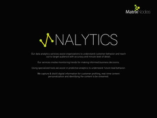 Our data analytics services assist organizations to understand customer behavior and reach
out to target audience with accuracy and minute level of detail.
Our services involve monitoring trends for making informed business decisions.
Using specialized tools we assist in predictive analytics to understand future lead behavior.
We capture & distill digital information for customer proﬁling, real-time content
personalization and identifying the content to be streamed.
nalytics
 