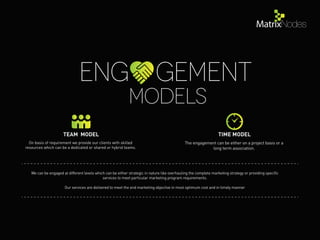 Models
Eng gement
On basis of requirement we provide our clients with skilled
resources which can be a dedicated or shared or hybrid teams.
The engagement can be either on a project basis or a
long term association.
TEAM MODEL TIME MODEL
We can be engaged at different levels which can be either strategic in nature like overhauling the complete marketing strategy or providing speciﬁc
services to meet particular marketing program requirements.
Our services are delivered to meet the end marketing objective in most optimum cost and in timely manner
 