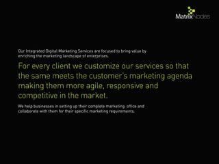 Our Integrated Digital Marketing Services are focused to bring value by
enriching the marketing landscape of enterprises.
We help businesses in setting up their complete marketing ofﬁce and
collaborate with them for their speciﬁc marketing requirements.
 